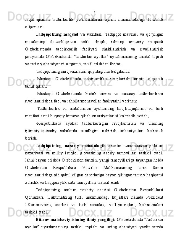 faqat   qisman   tadbirkorlik   yo`nalishlarini   ayrim   muammolariga   to`xtalib
o`tganlar 1
.
Tadqiqotning   maqsad   va   vazifasi :   Tadqiqot   mavzusi   va   qo`yilgan
masalaning   dolzarbligidan   kelib   chiqib,   ishning   umumiy   maqsadi
O`zbekistonda   tadbirkorlik   faoliyati   shakllantirish   va   rivojlantirish
jarayonida   O`zbekistonda   Tadbirkor   ayollar   uyushmasining   tashkil   topish 
va tarixiy ahamiyatini o`rganib, tahlil etishdan iborat.
Tadqiqotning aniq vazifalari quyidagicha belgilandi:
-Mustaqil   O`zbekistonda   tadbirkorlikni   rivojlanishi   tarixini   o`rganib
tahlil qilish;
-Mustaqil   O`zbekistonda   kichik   biznes   va   xususiy   tadbirkorlikni
rivojlantirishda faol va ishbilarmonayollar faoliyatini yoritish;
-Tadbirkorlik   va   ishbilarmon   ayollarning   haq-huquqlarini   va   turli
manfaatlarini huquqiy himoya qilish xususiyatlarini ko`rsatib berish;
-Respublikada   ayollar   tadbirkorligini   rivojlantirish   va   ularning
ijtimoiy-iqtisodiy   sohalarda   bandligini   oshirish   imkoniyatlari   ko`rsatib
berish.
Tadqiqotning   nazariy   metodologik   asosi ni   umumbashariy   bilim
nazariyasi   va   milliy   istiqlol   g`oyasining   asosiy   tamoyillari   tashkil   etadi.
Ishni bayon etishda O`zbekiston tarixini yangi tamoyillariga tayangan holda
O`zbekiston   Respublikasi   Vazirlar   Mahkamasining   tarix   fanini
rivojlantirishga oid qabul qilgan qarorlariga bayon qilingan tarixiy haqiqatni
xolislik va haqqoniylik kabi tamoyillari tashkil etadi.
Tadqiqotning   muhim   nazariy   asosini   O`zbekiston   Respublikasi
Qonunlari,   Hukumatning   turli   mazmundagi   hujjatlari   hamda   Prezident
I.Karimovning   asarlari   va   turli   sohadagi   yo`l-yo`riqlari,   ko`rsatmalari
tashkil etadi.
Bitiruv malakaviy ishning ilmiy yangiligi:  O`zbekistonda  Tadbirkor	

ayollar   uyushmasining   tashkil   topishi   va   uning   ahamiyati   yaxlit   tarzda	
 6 