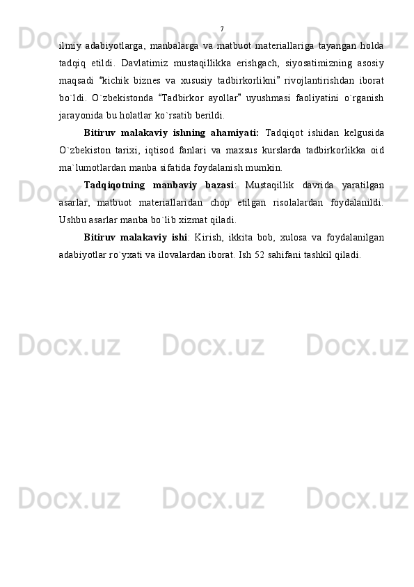 ilmiy   adabiyotlarga,   manbalarga   va   matbuot   materiallariga   tayangan   holda
tadqiq   etildi.   Davlatimiz   mustaqillikka   erishgach,   siyosatimizning   asosiy
maqsadi   kichik   biznes   va   xususiy   tadbirkorlikni   rivojlantirishdan   iborat 
bo`ldi.   O`zbekistonda   Tadbirkor   ayollar   uyushmasi   faoliyatini   o`rganish	
 
jarayonida bu holatlar ko`rsatib berildi. 
Bitiruv   malakaviy   ishning   ahamiyati:   Tadqiqot   ishidan   kelgusida
O`zbekiston   tarixi,   iqtisod   fanlari   va   maxsus   kurslarda   tadbirkorlikka   oid
ma`lumotlardan manba sifatida foydalanish mumkin. 
Tadqiqotning   manbaviy   bazasi :   Mustaqillik   davrida   yaratilgan
asarlar,   matbuot   materiallaridan   chop   etilgan   risolalardan   foydalanildi.
Ushbu asarlar manba bo`lib xizmat qiladi.
Bitiruv   malakaviy   ishi :   Kirish,   ikkita   bob,   xulosa   va   foydalanilgan
adabiyotlar ro`yxati va ilovalardan iborat. Ish 52 sahifani tashkil qiladi. 7 