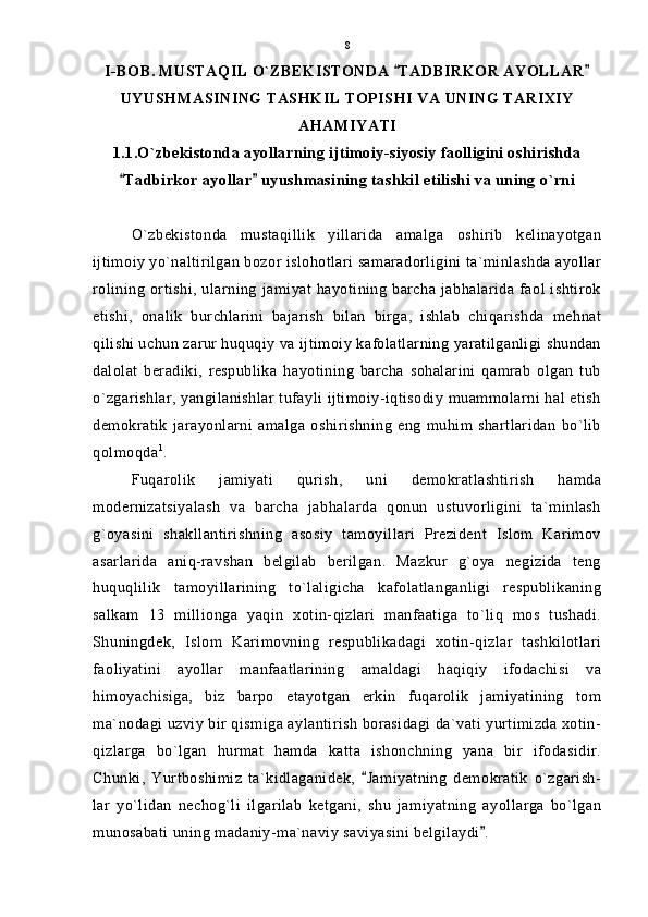 I-BOB. MUSTAQIL O`ZBEKISTONDA  TADBIRKOR AYOLLAR 
UYUSHMASINING TASHKIL TOPISHI VA UNING TARIXIY
AHAMIYATI
1.1.O`zbekistonda ayollarning ijtimoiy-siyosiy faolligini oshirishda
Tadbirkor ayollar  uyushmasining tashkil etilishi va uning o`rni	
 
O`zbekistonda   mustaqillik   yillarida   amalga   oshirib   kelinayotgan
ijtimoiy yo`naltirilgan bozor islohotlari samaradorligini ta`minlashda ayollar
rolining ortishi, ularning jamiyat hayotining barcha jabhalarida faol ishtirok
etishi,   onalik   burchlarini   bajarish   bilan   birga,   ishlab   chiqarishda   mehnat
qilishi uchun zarur huquqiy va ijtimoiy kafolatlarning yaratilganligi shundan
dalolat   beradiki,   respublika   hayotining   barcha   sohalarini   qamrab   olgan   tub
o`zgarishlar, yangilanishlar tufayli ijtimoiy-iqtisodiy muammolarni hal etish
demokratik   jarayonlarni   amalga  oshirishning   eng   muhim  shartlaridan   bo`lib
qolmoqda 1
.
Fuqarolik   jamiyati   qurish,   uni   demokratlashtirish   hamda
modernizatsiyalash   va   barcha   jabhalarda   qonun   ustuvorligini   ta`minlash
g`oyasini   shakllantirishning   asosiy   tamoyillari   Prezident   Islom   Karimov
asarlarida   aniq-ravshan   belgilab   berilgan.   Mazkur   g`oya   negizida   teng
huquqlilik   tamoyillarining   to`laligicha   kafolatlanganligi   respublikaning
salkam   13   millionga   yaqin   xotin-qizlari   manfaatiga   to`liq   mos   tushadi.
Shuningdek,   Islom   Karimovning   respublikadagi   xotin-qizlar   tashkilotlari
faoliyatini   ayollar   manfaatlarining   amaldagi   haqiqiy   ifodachisi   va
himoyachisiga,   biz   barpo   etayotgan   erkin   fuqarolik   jamiyatining   tom
ma`nodagi uzviy bir qismiga aylantirish borasidagi da`vati yurtimizda xotin-
qizlarga   bo`lgan   hurmat   hamda   katta   ishonchning   yana   bir   ifodasidir.
Chunki,   Yurtboshimiz   ta`kidlaganidek,   Jamiyatning   demokratik   o`zgarish-	

lar   yo`lidan   nechog`li   ilgarilab   ketgani,   shu   jamiyatning   ayollarga   bo`lgan
munosabati uning madaniy-ma`naviy saviyasini belgilaydi .	
 8 