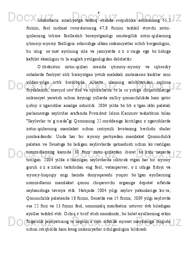Islohotlarni   amaliyotga   tadbiq   etishda   respublika   aohlisining   51,2
foizini,   faol   mehnat   resurslarining   47,8   foizini   tashkil   etuvchi   xotin-
qizlarning   tobora   faollashib   borayotganligi   mustaqillik   xotin-qizlarning
ijtimoiy-siyosiy   faolligini   oshirishga   ulkan   imkoniyatlar   ochib   berganligini,
bu   ulug`   ne`mat   ayolning   oila   va   jamiyatda   o`z   o`rniga   ega   bo`lishiga
kafolat ekanligini to`la anglab yetilganligidan dalolatdir.
O`zbekiston   xotin-qizlari   orasida   ijtimoiy-siyosiy   va   iqtisodiy
sohalarda   faoliyat   olib   borayotgan   yetuk   malakali   mutaxassis   kadrlar   soni
yildan-yilga   ortib   bormoqda.   Albatta,   ularning   salohiyatidan   oqilona
foydalanish,   mavjud   iste`dod   va   iqtidorlarini   to`la   ro`yobga   chiqarishlariga
imkoniyat   yaratish   uchun   keyingi   yillarda   milliy   qonunchilikda   ham   qator
ijobiy   o`zgarishlar   amalga   oshirildi.   2004   yilda   bo`lib   o`tgan   ikki   palatali
parlamentga   saylovlar   arafasida   Prezident   Islom   Karimov   tashabbusi   bilan
Saylovlar   to`g`risida gi   Qonunning   22-moddasiga   kiritilgan   o`zgarishlarda 
xotin-qizlarning   mamlakat   uchun   imtiyozli   kvotaning   berilishi   shular
jumlasidandir.   Unda   har   bir   siyosiy   partiyadan   mamlakat   Qonunchilik
palatasi   va   Senatiga   bo`ladigan   saylovlarda   qatnashish   uchun   ko`rsatilgan
nomzodlarning   kamida   30   foizi   xotin-qizlardan   iborat   bo`lishi   nazarda
tutilgan.   2004   yilda   o`tkazilgan   saylovlarda   ishtirok   etgan   har   bir   siyosiy
guruh   o`z   a`zolari   tarkibidan   eng   faol,   vatanparvar,   o`z   ishiga   fidoyi   va
siyosiy-huquqiy   ongi   hamda   dunyoqarashi   yuqori   bo`lgan   ayollarning
nomzodlarini   mamlakat   qonun   chiqaruvchi   organiga   deputat   sifatida
saylanishiga   tavsiya   etdi.   Natijada   2004   yilgi   saylov   yakunlariga   ko`ra,
Qonunchilik palatasida 18 foizni, Senatda esa 15 foizni, 2009 yilgi saylovda
esa   22   foiz   va   13   foizni   faol,   umumxalq   manfaatini   ustuvor   deb   biladigan
ayollar tashkil etdi. Ochiq e`tirof etish mumkinki, bu holat ayollarning erkin
fuqarolik   jamiyatining   to`laqonli   a`zosi   sifatida   siyosat   maydoniga   chiqishi
uchun istiqbolda ham keng imkoniyatlar ochilganligini bildiradi. 9 