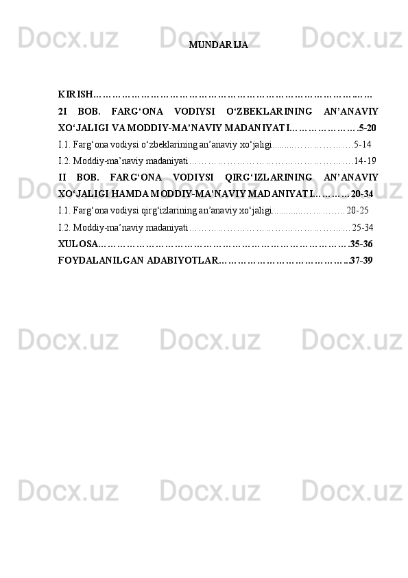 MUNDARIJA 
KIRISH ……………………………………………………………………….……
2 I   BOB.   FARG‘ONA   VODIYSI   O‘ZBEKLARINING   AN’ANAVIY
XO‘JALIGI VA MODDIY-MA’NAVIY MADANIYATI ………………….5-20
I.1.  Farg‘ona vodiysi  o‘zbeklarining an’anaviy xo‘jaligi.........… …………… .5-14
I.2. Moddiy-ma’naviy madaniyati…………………………………………….14-19
II   BOB.   FARG‘ONA   VODIYSI   QIRG‘IZLARINING   AN’ANAVIY
XO‘JALIGI HAMDA MODDIY-MA’NAVIY MADANIYATI…………20-34
I.1.  Farg‘ona vodiysi   qirg‘izlarining   an’anaviy xo‘jaligi.............… ……..…20-25
I.2. Moddiy-ma’naviy madaniyati……………………………………………25-34
XULOSA…………………………………………………………………….35-36
FOYDALANILGAN ADABIYOTLAR…………………………………...37-39 