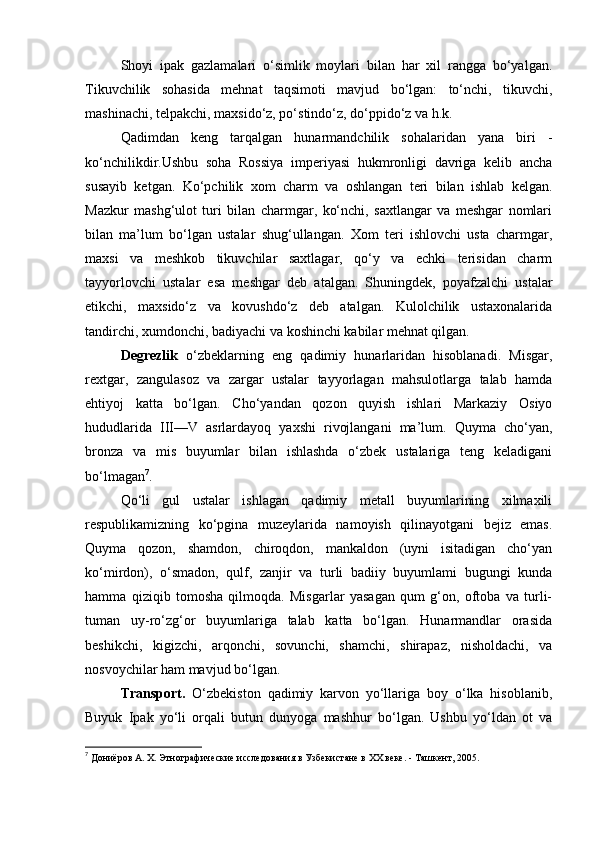 Shoyi   ipak   gazlamalari   o‘simlik   moylari   bilan   har   xil   rangga   bo‘yalgan.
Tikuvchilik   sohasida   mehnat   taqsimoti   mavjud   bo‘lgan:   to‘nchi,   tikuvchi,
mashinachi, telpakchi, maxsido‘z, po‘stindo‘z, do‘ppido‘z va h.k.
Qadimdan   keng   tarqalgan   hunarmandchilik   sohalaridan   yana   biri   -
ko‘nchilikdir.Ushbu   soha   Rossiya   imperiyasi   hukmronligi   davriga   kelib   ancha
susayib   ketgan.   Ko‘pchilik   xom   charm   va   oshlangan   teri   bilan   ishlab   kelgan.
Mazkur   mashg‘ulot   turi   bilan   charmgar,   ko‘nchi,   saxtlangar   va   meshgar   nomlari
bilan   ma’lum   bo‘lgan   ustalar   shug‘ullangan.   Xom   teri   ishlovchi   usta   charmgar,
maxsi   va   meshkob   tikuvchilar   saxtlagar,   qo‘y   va   echki   terisidan   charm
tayyorlovchi   ustalar   esa   meshgar   deb   atalgan.   Shuningdek,   poyafzalchi   ustalar
etikchi,   maxsido‘z   va   kovushdo‘z   deb   atalgan.   Kulolchilik   ustaxonalarida
tandirchi, xumdonchi, badiyachi va koshinchi kabilar mehnat qilgan.
Degrezlik   o‘zbeklarning   eng   qadimiy   hunarlaridan   hisoblanadi.   Misgar,
rextgar,   zangulasoz   va   zargar   ustalar   tayyorlagan   mahsulotlarga   talab   hamda
ehtiyoj   katta   bo‘lgan.   Cho‘yandan   qozon   quyish   ishlari   Markaziy   Osiyo
hududlarida   III—V   asrlardayoq   yaxshi   rivojlangani   ma’lum.   Quyma   cho‘yan,
bronza   va   mis   buyumlar   bilan   ishlashda   o‘zbek   ustalariga   teng   keladigani
bo‘lmagan 7
.
Qo‘li   gul   ustalar   ishlagan   qadimiy   metall   buyumlarining   xilmaxili
respublikamizning   ko‘pgina   muzeylarida   namoyish   qilinayotgani   bejiz   emas.
Quyma   qozon,   shamdon,   chiroqdon,   mankaldon   (uyni   isitadigan   cho‘yan
ko‘mirdon),   o‘smadon,   qulf,   zanjir   va   turli   badiiy   buyumlami   bugungi   kunda
hamma   qiziqib   tomosha   qilmoqda.   Misgarlar   yasagan   qum   g‘on,   oftoba   va   turli-
tuman   uy-ro‘zg‘or   buyumlariga   talab   katta   bo‘lgan.   Hunarmandlar   orasida
beshikchi,   kigizchi,   arqonchi,   sovunchi,   shamchi,   shirapaz,   nisholdachi,   va
nosvoychilar ham mavjud bo‘lgan.
Transport.   O‘zbekiston   qadimiy   karvon   yo‘llariga   boy   o‘lka   hisoblanib,
Buyuk   Ipak   yo‘li   orqali   butun   dunyoga   mashhur   bo‘lgan.   Ushbu   yo‘ldan   ot   va
7
  Дониёров А. Х. Этнографические исследования в Узбекистане в ХХ веке. - Ташкент, 2005. 