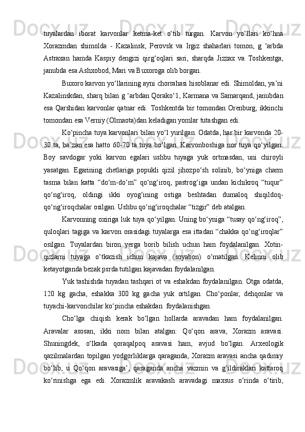 tuyalardan   iborat   karvonlar   ketma-ket   o‘tib   turgan.   Karvon   yo‘llari   ko‘hna
Xorazmdan   shimolda   -   Kazalinsk,   Perovsk   va   Irgiz   shaharlari   tomon,   g   ‘arbda
Astraxan   hamda   Kaspiy   dengizi   qirg‘oqlari   sari,   sharqda   Jizzax   va   Toshkentga,
janubda esa Ashxobod, Mari va Buxoroga olib borgan.
Buxoro karvon yo‘llarining ayni chorrahasi hisoblanar edi. Shimoldan, ya’ni
Kazalinskdan, sharq bilan g ‘arbdan Qorako‘1, Karmana va Samarqand, janubdan
esa Qarshidan  karvonlar  qatnar  edi. Toshkentda bir  tomondan Orenburg, ikkinchi
tomondan esa Verniy (Olmaota)dan keladigan yomlar tutashgan edi.
Ko‘pincha tuya karvonlari bilan yo‘l yurilgan. Odatda, har bir karvonda 20-
30 ta, ba’zan esa  hatto 60-70 ta tuya bo‘lgan. Karvonboshiga nor  tuya qo‘yilgan.
Boy   savdogar   yoki   karvon   egalari   ushbu   tuyaga   yuk   ortmasdan,   uni   chiroyli
yasatgan.   Egarining   chetlariga   popukli   qizil   jihozpo‘sh   solinib,   bo‘yniga   charm
tasma   bilan   katta   “do‘m-do‘m”   qo‘ng‘iroq,   pastrog‘iga   undan   kichikroq   “tuqur”
qo‘ng‘iroq,   oldingi   ikki   oyog‘ining   ostiga   beshtadan   dumaloq   shiqildoq-
qo‘ng‘iroqchalar osilgan. Ushbu qo‘ng‘iroqchalar “tizgir” deb atalgan.
Karvonning oxiriga luk tuya qo‘yilgan. Uning bo‘yniga “tusay qo‘ng‘iroq”,
quloqlari   tagiga va  karvon orasidagi  tuyalarga  esa  ittadan “chakka   qo‘ng‘iroqlar”
osilgan.   Tuyalardan   biron   yerga   borib   bilish   uchun   ham   foydalanilgan.   Xotin-
qizlarni   tuyaga   o‘tkazish   ichun   kajava   (soyabon)   o‘matilgan.   Kelinni   olib
ketayotganda bezak psrda tutilgan kajavadan foydalanilgan.
Yuk tashishda  tuyadan tashqari ot va eshakdan foydalanilgan. Otga odatda,
120   kg   gacha,   eshakka   300   kg   gacha   yuk   ortilgan.   Cho‘ponlar,   dehqonlar   va
tuyachi-karvonchilar ko‘pincha eshakdan  foydalanishgan.
Cho‘lga   chiqish   kerak   bo‘lgan   hollarda   aravadan   ham   foydalanilgan.
Aravalar   asosan,   ikki   nom   bilan   atalgan:   Qo‘qon   arava,   Xorazm   aravasi.
Shuningdek,   o‘lkada   qoraqalpoq   aravasi   ham,   avjud   bo‘lgan.   Arxeologik
qazilmalardan   topilgan   yodgorliklarga   qaraganda,   Xorazm   aravasi   ancha   qadimiy
bo‘lib,   u   Qo‘qon   aravasiga’,   qaraganda   ancha   vazmin   va   g‘ildiraklari   kattaroq
ko‘rinishga   ega   edi.   Xorazmlik   aravakash   aravadagi   maxsus   o‘rinda   o‘tirib, 