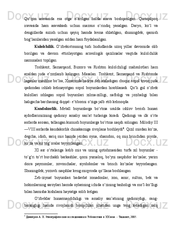 Qo‘qon   aravasida   esa   otga   o‘tirilgan   holda   arava   boshqarilgan.   Qoraqalpoq
iravasida   ham   aravakash   uchun   maxsus   o‘rindiq   yasalgan.   Daryo,   ko‘l   va
dengizlarda   suzish   uchun   qayiq   hamda   kema   shlatilgan,   shuningdek,   qamish
bog‘lamlaridan yasalgan soldan ham foydalanilgan.
Kulolchilik.   O‘zbekistonning   turli   hududlarida   uzoq   yillar   davomida   olib
borilgan   va   davom   ettirilayotgan   arxeologik   qazilmalar   vaqtida   kulolchilik
namunalari topilgan. 
Toshkent,   Samarqand,   Buxoro   va   Rishton   kulolchiligl   mahsulotlari   ham
azaldan   juda   e’zozlanib   kelingan.   Masalan.   Toshkent,   Samarqand   va   Rishtonda
laganlar mashhur bo‘lsa, Xorazmda badiya deb ataladigan chuqur sopol tovoq juda
qadimdan   ishlab   kelinayotgan   sopol   buyumlardan   hisoblanadi.   Qo‘li   gul   o‘zbek
kulollari   ishlagan   sopol   buyumlari   xilma-xilligi,   nafisligi   va   jozibaligi   bilan
haligacha barchaning diqqat- e’tiborini o‘ziga jalb etib kelmoqda.
Kandakorlik.   Metall   buyumlarga   bo‘rtma   usulda   ishlov   berish   hunari
ajdodlarimizning   qadimiy   amaliy   san’at   turlariga   kiradi.   Qadimgi   va   ilk   o‘rta
asrlarda asosan, tallangan kumush buyumlarga bo‘rtma naqsh solingan. Milodiy III
—VIII asrlarda kandakorlik chinakamiga rivojlana boshlaydi 8
. Qizil misdan ko‘za,
degcha,   idish,   sariq   mis   hamda   jezdan   oyna,   shamdon,   oq   mis   brinchdan   piyola,
ko‘za va kir tog‘oralar tayyorlangan.
XI   asr   o‘rtalariga   kelib   mis   va   uning   qotishmasidan   turfa   xil   buyumlar   -
to‘g‘ri to‘rt burchakli barkashlar, qomi yumaloq, bo‘yni naqshdor ko‘zalar, yarim
doira   paymonlar,   xovonchalar,   siyohdonlar   va   brinch   ko‘zalar   tayyorlangan.
Shuningdek, yozuvli naqshlar keng miqyosda qo‘llana boshlangan.
Zeb-ziynat   buyumlari   badavlat   xonadonlar,   xon,   amir,   sulton,   bek   va
hokimlarning saroylari hamda uylarining ichida o‘zining tanholigi va mo‘l-ko‘lligi
bilan hamisha kishilami hayratga solib kelgan. 
O‘zbeklar   hunarmandchiligi   va   amaliy   san’atining   qadimiyligi,   rang-
barangligi   hamda   rivojlanish   bosqichlari   jihatidan   unga   teng   keladigan   xalq
8
  Дониёров А. Х. Этнографические исследования в Узбекистане в ХХ веке. - Ташкент, 2005. 