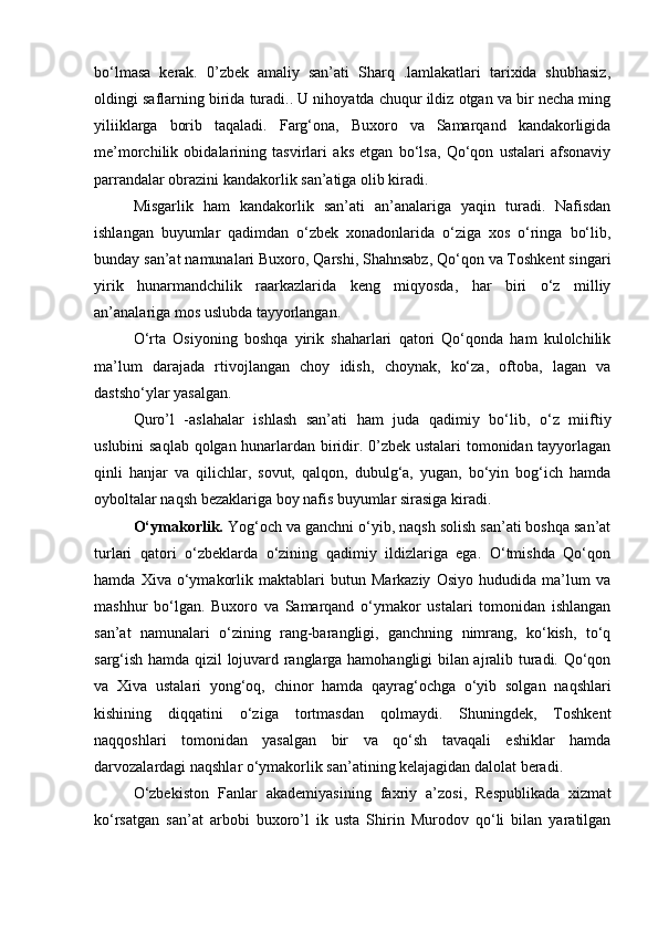 bo‘lmasa   kerak.   0’zbek   amaliy   san’ati   Sharq   .lamlakatlari   tarixida   shubhasiz,
oldingi saflarning birida turadi.. U nihoyatda chuqur ildiz otgan va bir necha ming
yiliiklarga   borib   taqaladi.   Farg‘ona,   Buxoro   va   Samarqand   kandakorligida
me’morchilik   obidalarining   tasvirlari   aks   etgan   bo‘lsa,   Qo‘qon   ustalari   afsonaviy
parrandalar obrazini kandakorlik san’atiga olib kiradi.
Misgarlik   ham   kandakorlik   san’ati   an’analariga   yaqin   turadi.   Nafisdan
ishlangan   buyumlar   qadimdan   o‘zbek   xonadonlarida   o‘ziga   xos   o‘ringa   bo‘lib,
bunday san’at namunalari Buxoro, Qarshi, Shahnsabz, Qo‘qon va Toshkent singari
yirik   hunarmandchilik   raarkazlarida   keng   miqyosda,   har   biri   o‘z   milliy
an’analariga mos uslubda tayyorlangan.
O‘rta   Osiyoning   boshqa   yirik   shaharlari   qatori   Qo‘qonda   ham   kulolchilik
ma’lum   darajada   rtivojlangan   choy   idish,   choynak,   ko‘za,   oftoba,   lagan   va
dastsho‘ylar yasalgan.
Quro’l   -aslahalar   ishlash   san’ati   ham   juda   qadimiy   bo‘lib,   o‘z   miiftiy
uslubini saqlab qolgan hunarlardan biridir. 0’zbek ustalari tomonidan tayyorlagan
qinli   hanjar   va   qilichlar,   sovut,   qalqon,   dubulg‘a,   yugan,   bo‘yin   bog‘ich   hamda
oyboltalar naqsh bezaklariga boy nafis buyumlar sirasiga kiradi.
O‘ymakorlik.  Yog‘och va ganchni o‘yib, naqsh solish san’ati boshqa san’at
turlari   qatori   o‘zbeklarda   o‘zining   qadimiy   ildizlariga   ega.   O‘tmishda   Qo‘qon
hamda   Xiva   o‘ymakorlik   maktablari   butun   Markaziy   Osiyo   hududida   ma’lum   va
mashhur   bo‘lgan.   Buxoro   va   Samarqand   o‘ymakor   ustalari   tomonidan   ishlangan
san’at   namunalari   o‘zining   rang-barangligi,   ganchning   nimrang,   ko‘kish,   to‘q
sarg‘ish hamda qizil lojuvard ranglarga hamohangligi bilan ajralib turadi. Qo‘qon
va   Xiva   ustalari   yong‘oq,   chinor   hamda   qayrag‘ochga   o‘yib   solgan   naqshlari
kishining   diqqatini   o‘ziga   tortmasdan   qolmaydi.   Shuningdek,   Toshkent
naqqoshlari   tomonidan   yasalgan   bir   va   qo‘sh   tavaqali   eshiklar   hamda
darvozalardagi naqshlar o‘ymakorlik san’atining kelajagidan dalolat beradi.
O‘zbekiston   Fanlar   akademiyasining   faxriy   a’zosi,   Respublikada   xizmat
ko‘rsatgan   san’at   arbobi   buxoro’l   ik   usta   Shirin   Murodov   qo‘li   bilan   yaratilgan 