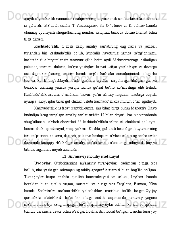 ajoyib o‘ymakorlik namunalari xalqimizning o‘ymakorlik san’ati tarixida o‘chmas
iz   qoldirdi.   Iste’dodli   ustalar   T.   Arslonqulov,   Sh.   G   ‘ofurov   va   K.   Jalilov   hamda
ulaming  qobiliyatli  shogirdlarining  nomlari  xalqimiz  tarixida  doimo  hurmat  bilan
tilga olinadi.
Kashtado‘zlik.   O‘zbek   xalqi   amaliy   san’atining   eng   nafis   va   jozibali
turlaridan   biri   kashtado‘zlik   bo‘lib,   kundalik   hayotimiz   hamda   ro‘zg‘orimizni
kashtado‘zlik   buyumlarisiz   tasavvur   qilib   boim   aydi   Mehmonxonaga   osiladigan
palaklar,   taxmon,   dokcha,   ko‘rpa   yostiqlar,   krovat   ustiga   yopiladigan   va   devorga
osiladigan   rangbarang,   bejirim   hamda   serjilo   kashtalar   xonadonimizda   o‘zgacha
tus   va   ko‘rk   bag‘ishlaydi.   Turli   gazlama   ayollar   sarpolariga   tikilgan   gul   va
bezaklar   ularning   yanada   yorqin   hamda   go‘zal   bo‘lib   ko‘rinishiga   olib   keladi.
Kashtado‘zlik   asosan,   o‘simliklar   tasviri,   ya’ni   islimiy   naqshlar   hisobiga   boyidi,
ayniqsa, shoyi iplar bilan gul chizish uslubi kashtado‘zlikda muhim o‘rin egallaydi.
Kashtado‘zlik nafaqat respublikamiz, shu bilan birga butun Markaziy Osiyo
hududiga keng  tarqalgan amaliy  san’at   turidir. U  bilan deyarli   har   bir   xonadonda
shug‘ullanadi. o‘zbek chevarlari 66 kashtado‘zlikda xilma-xil choklami qo‘llaydi:
bosma chok, qandaxayol, iroqi yo‘rma. Kashta, gul tikib bezatilgan buyumlarning
turi ko‘p: shohi so‘zana, da ф ech, palak va boshqalar. o‘zbek xalqining necha asrlar
davomida taraqqiy etib kelgan amaliy san’ati tarixi an’analariga nihoyatda boy va
bitmas tuganmas noyob xazinadir.
I.2. An’anaviy moddiy madaniyat
Uy-joylar.   O‘zbeklarning   an’anaviy   turar-joylari   qadimdan   o‘ziga   xos
bo‘lib,  ular   yashagan   mintaqaning  tabiiy-geografik  sharoiti   bilan  bog‘liq  bo‘lgan.
Turar-joylar   barp о   etishda   qurilish   konstruksiyasi   va   uslubi,   loyihasi   hamda
bezaklari   bilan   ajralib   turgan,   mustaqil   va   o‘ziga   xos   Farg‘ona,   Buxoro,   Xiva
hamda   Shahrisabz   me’morchilik   yo‘nalishlari   mashhur   bo‘lib   kelgan.Uy-joy
qurilishida   o‘zbeklarda   ba’zi   bir   o‘ziga   xoslik   saqlansa-da,   umumiy   yagona
me’morchilik tipi keng tarqalgan bo‘lib, qadimiy uylar odatda, ko‘cha va qo‘shni
tomoni derazasiz devor bilan o‘ralgan hovlilardan iborat bo‘lgan. Barcha turar-joy 