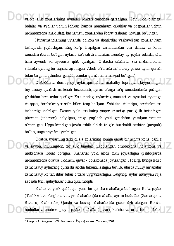 va   xo‘jalik   xonalarining   oynalari   ichkari   tomonga   qaratilgan.   Hovli   ikki   qismga:
bolalar   va   ayollar   uchun   ichkari   hamda   nomahram   erkaklar   va   begonalar   uchun
mehmonxona shaklidagi hashamatli xonalardan iborat tashqari hovliga bo‘lingan.
Hunarmandlaming   uylarida   dolkon   va   shogirdlar   yashaydigan   xonalar   ham
tashqarida   joylashgan.   Eng   ko‘p   tarqalgan   variantlardan   biri   dahliz   va   katta
xonadan iborat bo‘lgan uylarni ko‘rsatish mumkin. Bunday uy-joylar odatda, oldi
ham   ayvonli   va   ayvonsiz   qilib   qurilgan.   O‘rtacha   oilalarda   esa   mehmonxona
sifatida uyning bir hujrasi ajratilgan. Aholi o‘rtasida an’anaviy paxsa uylar qurish
bilan birga naqshinkor ganchli binolar qurish ham mavjud bo‘lgan 9
.
O‘zbeklarda   doimiy   uy-joylar   qurilishida   mahalliy   tuproqdan   tayyorlangan
loy   asosiy   qurilish   materiali   hisoblanib,   ayrim   o‘ziga   to‘q   xonadonlarda   pishgan
g‘ishtdan ham uylar qurilgan Eski tipdagi uylaming xonalari va oynalari ayvonga
chiqqan,   darchalar   yer   sathi   bilan   teng   bo‘lgan.   Eshiklar   ichkariga,   darchalar   esa
tashqariga   ochilgan.   Deraza   yoki   eshikning   yuqori   qismiga   yorug‘lik   tushadigan
piramon   (tobazon)   qo‘yilgan,   unga   yog‘och   yoki   ganchdan   yasalgan   panjara
o‘matilgan. Uyga kiradigan joyda eshik oldida to‘g‘ri burchakli peshtoq (poygak)
bo‘lib, unga poyafzal yechilgan.
Odatda, uylarning tarhi oila a’zolarining soniga qarab bir nechta xona, dahliz
va   ayvon,   shuningdek,   xo‘jalik   binolari   hisoblangan   omborxona,   hojatxona   va
molxonada   iborat   bo‘lgan.   Shaharlar   yoki   aholi   zich   joylashgan   qishloqlarda
mehmonxona odatda, ikkinchi qavat - bolaxonada joylashgan. Hozirgi kunga kelib
zamonaviy uylaming qurilishi ancha takomillashgan bo‘lib, ularda milliy an’analar
zamonaviy   ko‘rinishlar   bilan   o‘zaro   uyg‘unlashgan.   Bugungi   uylar   muayyan   reja
asosida turli qulayliklar bilan qurilmoqda.
Shahar va yirik qishloqlar yana bir qancha mahallaga bo‘lingan. Ba’zi joylar
(Toshkent va Farg‘ona vodiysi shaharlari)da mahalla, ayrim hududlar (Samarqand,
Buxoro,   Shahrisabz,   Qarshi   va   boshqa   shaharlar)da   guzar   deb   atalgan.   Barcha
hududlarda   aholining   uy   -   joylari   mahalla   (guzar),   ko‘cha   va   orqa   tomoni   bilan
9
  Аширов А., Атаджанов Ш. Этнология. Ўқув қўлланма. Тошкент, 2007. 