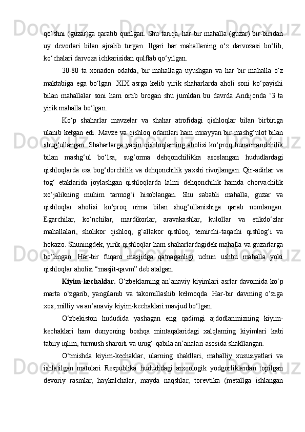 qo‘shni  (guzar)ga qaratib qurilgan. Shu tariqa, har bir mahalla (guzar) bir-biridan
uy   devorlari   bilan   ajralib   turgan.   Ilgari   har   mahallaning   o‘z   darvozasi   bo‘lib,
ko‘chalari darvoza ichkarisidan qulflab qo‘yilgan.
30-80   ta   xonadon   odatda,   bir   mahallaga   uyushgan   va   har   bir   mahalla   o‘z
maktabiga   ega   bo‘lgan.   XIX   asrga   kelib   yirik   shaharlarda   aholi   soni   ko‘payishi
bilan   mahallalar   soni   ham   ortib   brogan   shu   jumldan   bu   davrda   Andijonda   ‘3   ta
yirik mahalla bo‘lgan.
Ko‘p   shaharlar   mavzelar   va   shahar   atrofidagi   qishloqlar   bilan   birbiriga
ulanib ketgan edi. Mavze va qishloq odamlari ham muayyan bir mashg‘ulot bilan
shug‘ullangan.   Shaharlarga   yaqin  qishloqlaming   aholisi   ko‘proq   hunarmandchilik
bilan   mashg‘ul   bo‘lsa,   sug‘orma   dehqonchilikka   asoslangan   hududlardagi
qishloqlarda   esa   bog‘dorchilik   va   dehqonchilik   yaxshi   rivojlangan.   Qir-adirlar   va
tog‘   etaklarida   joylashgan   qishloqlarda   lalmi   dehqonchilik   hamda   chorvachilik
xo‘jalikning   muhim   tarmog‘i   hisoblangan.   Shu   sababli   mahalla,   guzar   va
qishloqlar   aholisi   ko‘proq   nima   bilan   shug‘ullanishiga   qarab   nomlangan.
Egarchilar,   ko‘nchilar,   mardikorlar,   aravakashlar,   kulollar   va   etikdo‘zlar
mahallalari,   sholikor   qishloq,   g‘allakor   qishloq,   temirchi-taqachi   qishlog‘i   va
hokazo. Shuningdek, yirik qishloqlar ham shaharlardagidek mahalla va guzarlarga
bo‘lingan.   Har-bir   fuqaro   masjidga   qatnaganligi   uchun   ushbu   mahalla   yoki
qishloqlar aholisi “masjit-qavm” deb atalgan.
Kiyim-kechaklar.   O‘zbeklarning an’anaviy kiyimlari asrlar davomida ko‘p
marta   o‘zgarib,   yangilanib   va   takomillashib   kelmoqda.   Har-bir   davming   o‘ziga
xos, milliy va an’anaviy kiyim-kechaklari mavjud bo‘lgan.
O‘zbekiston   hududida   yashagan   eng   qadimgi   ajdodlarimizning   kiyim-
kechaklari   ham   dunyoning   boshqa   mintaqalaridagi   xalqlaming   kiyimlari   kabi
tabiiy iqlim, turmush sharoiti va urug‘-qabila an’analari asosida shakllangan.
O‘tmishda   kiyim-kechaklar,   ularning   shakllari,   mahalliy   xususiyatlari   va
ishlatilgan   matolari   Respublika   hududidagi   arxeologik   yodgorliklardan   topilgan
devoriy   rasmlar,   haykalchalar,   mayda   naqshlar,   torevtika   (metallga   ishlangan 