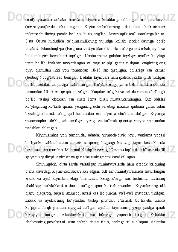 relef),   yozma   manbalar   hamda   qo‘lyozma   kitoblarga   ishlangan   m   o‘jaz   tasvir
(miniatyura)larda   aks   etgan.   Kiyim-kechaklaming   dastlabki   ko‘rinishlari
to‘qimachilikning   paydo   bo‘lishi   bilan   bog‘liq.   Arxeologik   ma’lumotlarga   ko‘ra,
0’rta   Osiyo   hududida   to‘qimachilikning   vujudga   kelishi   neolit   davriga   borib
taqaladi. Munchoqtepa (Farg‘ona vodiysi)dan ilk o‘rta asrlarga oid erkak, ayol va
bolalar   kiyim-kechaklari   topilgan.   Ushbu   manzilgohdan   topilgan   ayollar   ko‘ylagi
uzun   bo‘lib,   ipakdan   tayyorlangan   va   etagi   to‘pig‘igacha   tushgan,   etagining   eng
quyi   qismidan   ikki   yon   tomondan   10-15   sm   qirqilgan,   bellariga   esa   kamar
(belbog‘) bog‘lab zeb berilgan. Bolalar  kiyimlari ham ipakdan kalta qilib tikilgan
bo‘lib, belidan sal pastga tushib turgan. Ko‘ylak etagi, ya’ni beli atrofidan 69 ikki
tomondan 10-15 sm qirqib qo‘yilgan. Yoqalari to‘g ‘ri va belida maxsus belbog‘i
bo‘lib.   tashqi   choklari   esa   ensiz   lenta   bilan   mustahkamlangan.   Qiz   bolalar
ko‘ylagining   ko‘krak   qismi,   yengining   uchi   va   etagi   maxsus   qadama   gullar   bilan
bezatilgan   hamda   o‘ng   qo‘l   tomonidan   esa   o‘ym   a   cho‘ntak   tikilgan.   Kiyimga
munchoqdor   tikilib,   zeb   berilgan,   yengi   va   ko‘krak   qismiga   mayda   maijondan
naqshlar ishlangan.
Kiyimlaming   yon   tomonida,   odatda,   yirmoch-qiyiq   joyi,   yonlama   yoqasi
bo‘lganki,   ushbu   holatni   o‘zbek   xalqining   bugungi   kundagi   kiyim-kechaklarida
ham kuzatish mumkin. Mahmud Koshg‘ariyning “Devonu lug‘otit turk” asarida 30
ga yaqin qadimgi kiyimlar va gazlamalaming nomi qayd qilingan.
Shuningdek,   o‘rta   asrda   yaratilgan   miniatyuralarda   ham   o‘zbek   xalqining
o‘sha   davrdagi   kiyim-kechaklari   aks   etgan.   XII   asr   miniatyuralarida   tasvirlangan
erkak   va   ayol   kiyimlari   etagi   birmuncha   keng,   o‘ziga   xos   bichimda   dumaloq
shakldagi   ko‘ylaklardan   iborat   bo‘lganligini   ko‘rish   mumkin.   Kiyimlaming   old
qismi   qisqaroq,   orqasi   uzunroq,   astari   esa   ko‘pincha   yo‘l-yo‘l   matodan   tikilgan.
Erkak   va   ayollarning   ko‘ylaklari   tashqi   jihatdan   o‘xshash   bo‘lsa-da,   ularda
ko‘pgina   farqli   jihatlari   mavjud   bo‘lgan:   ayollar   kiyimining   yengi   pastga   qarab
kengayib   borgan,   erkaklarnikida   esa   bilagiga   yopishib   turgan.   Erkaklar
cholvoming   poychasini   uzun   qo‘njli   etikka   tiqib,   boshiga   salla   o‘ragan.   Askarlar 
