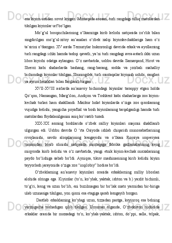 esa kiyim ustidan sovut kiygan. Mintaqada asosan, turli rangdagi silliq matolardan
tikilgan kiyimlar urf bo‘lgan.
Mo‘g‘ul   bosqinchilarining   o‘lkamizga   kirib   kelishi   natijasida   zo‘rlik   bilan
singdirilgan   mo‘g‘ul-xitoy   an’analari   o‘zbek   xalqi   kiyimkechaklariga   ham   o‘z
ta’sirini o‘tkazgan. XV asrda Temuriylar hukmronligi davrida erkak va ayollaming
turli rangdagi ichki hamda tashqi qavatli, ya’ni turli rangdagi avra-astarli ikki uzun
libos   kiyishi   odatga   aylangan.   O‘z   navbatida,   ushbu   davrda   Samarqand,   Hirot   va
Sheroz   kabi   shaharlarda   bashang,   rang-barang,   sodda   va   jozibali   mahalliy
bichimdagi kiyimlar tikilgan. Shuningdek, turli mintaqalar kiyinish uslubi, ranglari
va ayrim bezaklari bilan farqlanib turgan.
XVII-XVIII   asrlarda   an’anaviy   bichimdagi   kiyimlar   taraqqiy   etgan   holda
Qo‘qon, Namangan, Marg‘ilon, Andijon va Toshkent kabi shaharlarga xos kiyim-
kechak   turlari   ham   shakllandi.   Mazkur   holat   kiyimlarda   o‘ziga   xos   qismlaming
vujudga kelishi, yangicha poyafzal va bosh kiyimlaming tarqalganligi hamda turli
matolardan foydalanilganini aniq ko‘rsatib turadi.
XIX-XX   asming   boshlarida   o‘zbek   milliy   kiyimlari   majmui   shakllanib
ulgurgan   edi.   Ushbu   davrda   O   ‘rta   Osiyoda   ishlab   chiqarish   munosabatlarining
rivojlanishi,   savdo   aloqalarining   kengayishi   va   o‘lkani   Rossiya   imperiyasi
tomonidan   bosib   olinishi   natijasida   mintaqaga   fabrika   gazlamalarining   keng
miqyosda   kirib   kelishi   va   o‘z   navbatida,   yangi   etnik   kiyim-kechak   nusxalarining
paydo   bo‘lishiga   sabab   bo‘ldi.   Ayniqsa,   tikuv   mashinasining   kirib   kelishi   kiyim
tayyorlash jarayonida o‘ziga xos “inqilobiy” hodisa bo‘ldi.
O‘zbeklarning   an’anaviy   kiyimlari   orasida   erkaklarning   milliy   liboslari
alohida olringa ega. Kiyimlar (to‘n, ko‘ylak, yaktak, ishton va b.) yaxlit bichimli,
to‘g‘ri,   keng   va   uzun   bo‘lib,   eni   buzilmagan   bir   bo‘lak   mato   yarmidan   bir-biriga
ulab uzunasiga tikilgan, yon qismi esa etagiga qarab kengayib borgan.
  Dastlab   erkaklaming   ko‘ylagi   uzun,   tizzadan   pastga,   keyinroq   esa   belning
yarmigacha   tushadigan   qilib   tikilgan.   Umuman   olganda,   O‘zbekiston   hududida
erkaklar   orasida   bir   nusxadagi   to‘n,   ko‘ylak-yaktak,   ishton,   do‘ppi,   salla,   telpak, 