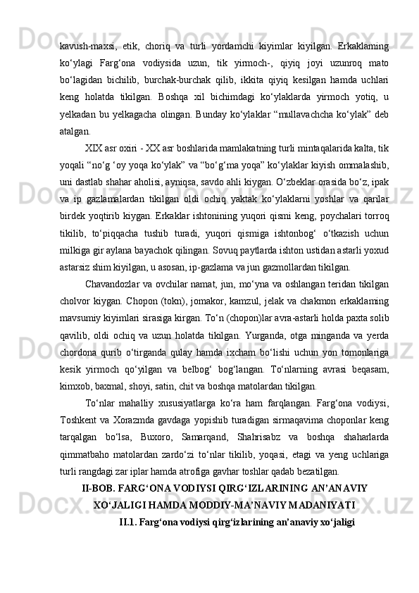kavush-maxsi,   etik,   choriq   va   turli   yordamchi   kiyimlar   kiyilgan.   Erkaklaming
ko‘ylagi   Farg‘ona   vodiysida   uzun,   tik   yirmoch-,   qiyiq   joyi   uzunroq   mato
bo‘lagidan   bichilib,   burchak-burchak   qilib,   ikkita   qiyiq   kesilgan   hamda   uchlari
keng   holatda   tikilgan.   Boshqa   xil   bichimdagi   ko‘ylaklarda   yirmoch   yotiq,   u
yelkadan   bu  yelkagacha   olingan.   Bunday   ko‘ylaklar   “mullavachcha   ko‘ylak”  deb
atalgan.
XIX asr oxiri - XX asr boshlarida mamlakatning turli mintaqalarida kalta, tik
yoqali “no‘g ‘oy yoqa ko‘ylak” va “bo‘g‘ma yoqa” ko‘ylaklar kiyish ommalashib,
uni dastlab shahar aholisi, ayniqsa, savdo ahli kiygan. O‘zbeklar orasida bo‘z, ipak
va   ip   gazlamalardan   tikilgan   oldi   ochiq   yaktak   ko‘ylaklarni   yoshlar   va   qarilar
birdek yoqtirib kiygan. Erkaklar ishtonining yuqori  qismi  keng, poychalari torroq
tikilib,   to‘piqqacha   tushib   turadi,   yuqori   qismiga   ishtonbog‘   o‘tkazish   uchun
milkiga gir aylana bayachok qilingan. Sovuq paytlarda ishton ustidan astarli yoxud
astarsiz shim kiyilgan, u asosan, ip-gazlama va jun gazmollardan tikilgan.
Chavandozlar va ovchilar namat, jun, mo‘yna va oshlangan teridan tikilgan
cholvor   kiygan.  Chopon (tokn), jomakor, kamzul,  jelak va  chakmon  erkaklaming
mavsumiy kiyimlari sirasiga kirgan. To‘n (chopon)lar avra-astarli holda paxta solib
qavilib,   oldi   ochiq   va   uzun   holatda   tikilgan.   Yurganda,   otga   minganda   va   yerda
chordona   qurib   o‘tirganda   qulay   hamda   ixcham   bo‘lishi   uchun   yon   tomonlariga
kesik   yirmoch   qo‘yilgan   va   belbog‘   bog‘langan.   To‘nlarning   avrasi   beqasam,
kimxob, baxmal, shoyi, satin, chit va boshqa matolardan tikilgan.
To‘nlar   mahalliy   xususiyatlarga   ko‘ra   ham   farqlangan.   Farg‘ona   vodiysi,
Toshkent   va   Xorazmda   gavdaga   yopishib   turadigan   sirmaqavima   choponlar   keng
tarqalgan   bo‘lsa,   Buxoro,   Samarqand,   Shahrisabz   va   boshqa   shaharlarda
qimmatbaho   matolardan   zardo‘zi   to‘nlar   tikilib,   yoqasi,   etagi   va   yeng   uchlariga
turli rangdagi zar iplar hamda atrofiga gavhar toshlar qadab bezatilgan.
II-BOB.  FARG‘ONA VODIYSI QIRG‘IZLARINING AN’ANAVIY
XO‘JALIGI HAMDA MODDIY-MA’NAVIY MADANIYATI
II.1.  Farg‘ona vodiysi   qirg‘izlarining  an’anaviy xo‘jaligi   