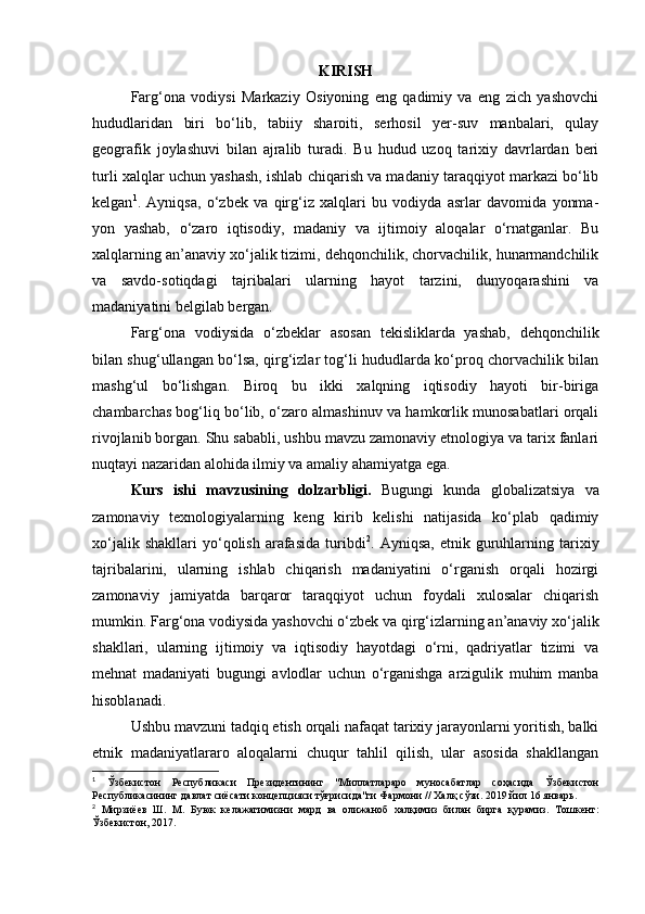 KIRISH
Farg‘ona   vodiysi   Markaziy   Osiyoning   eng   qadimiy   va   eng   zich   yashovchi
hududlaridan   biri   bo‘lib,   tabiiy   sharoiti,   serhosil   yer-suv   manbalari,   qulay
geografik   joylashuvi   bilan   ajralib   turadi.   Bu   hudud   uzoq   tarixiy   davrlardan   beri
turli xalqlar uchun yashash, ishlab chiqarish va madaniy taraqqiyot markazi bo‘lib
kelgan 1
.   Ayniqsa,   o‘zbek   va   qirg‘iz   xalqlari   bu   vodiyda   asrlar   davomida   yonma-
yon   yashab,   o‘zaro   iqtisodiy,   madaniy   va   ijtimoiy   aloqalar   o‘rnatganlar.   Bu
xalqlarning an’anaviy xo‘jalik tizimi, dehqonchilik, chorvachilik, hunarmandchilik
va   savdo-sotiqdagi   tajribalari   ularning   hayot   tarzini,   dunyoqarashini   va
madaniyatini belgilab bergan.
Farg‘ona   vodiysida   o‘zbeklar   asosan   tekisliklarda   yashab,   dehqonchilik
bilan shug‘ullangan bo‘lsa, qirg‘izlar tog‘li hududlarda ko‘proq chorvachilik bilan
mashg‘ul   bo‘lishgan.   Biroq   bu   ikki   xalqning   iqtisodiy   hayoti   bir-biriga
chambarchas bog‘liq bo‘lib, o‘zaro almashinuv va hamkorlik munosabatlari orqali
rivojlanib borgan. Shu sababli, ushbu mavzu zamonaviy etnologiya va tarix fanlari
nuqtayi nazaridan alohida ilmiy va amaliy ahamiyatga ega.
Kurs   ishi   mavzusining   dolzarbligi.   Bugungi   kunda   globalizatsiya   va
zamonaviy   texnologiyalarning   keng   kirib   kelishi   natijasida   ko‘plab   qadimiy
xo‘jalik   shakllari   yo‘qolish   arafasida   turibdi 2
.  Ayniqsa,   etnik   guruhlarning   tarixiy
tajribalarini,   ularning   ishlab   chiqarish   madaniyatini   o‘rganish   orqali   hozirgi
zamonaviy   jamiyatda   barqaror   taraqqiyot   uchun   foydali   xulosalar   chiqarish
mumkin. Farg‘ona vodiysida yashovchi o‘zbek va qirg‘izlarning an’anaviy xo‘jalik
shakllari,   ularning   ijtimoiy   va   iqtisodiy   hayotdagi   o‘rni,   qadriyatlar   tizimi   va
mehnat   madaniyati   bugungi   avlodlar   uchun   o‘rganishga   arzigulik   muhim   manba
hisoblanadi.
Ushbu mavzuni tadqiq etish orqali nafaqat tarixiy jarayonlarni yoritish, balki
etnik   madaniyatlararo   aloqalarni   chuqur   tahlil   qilish,   ular   asosida   shakllangan
1
  Ўзбекистон   Республикаси   Президентининг   " Миллатлараро   муносабатлар   соҳасида   Ўзбекистон
Республикасининг   давлат   сиёсати   концепцияси   тўғрисида " ги   Фармони  //  Халқ   сўзи . 2019  йил  16  январь .
2
  Мирзиёев   Ш .   М .   Буюк   келажагимизни   мард   ва   олижаноб   халқимиз   билан   бирга   қурамиз .   Тошкент :
Ўзбекистон , 2017. 