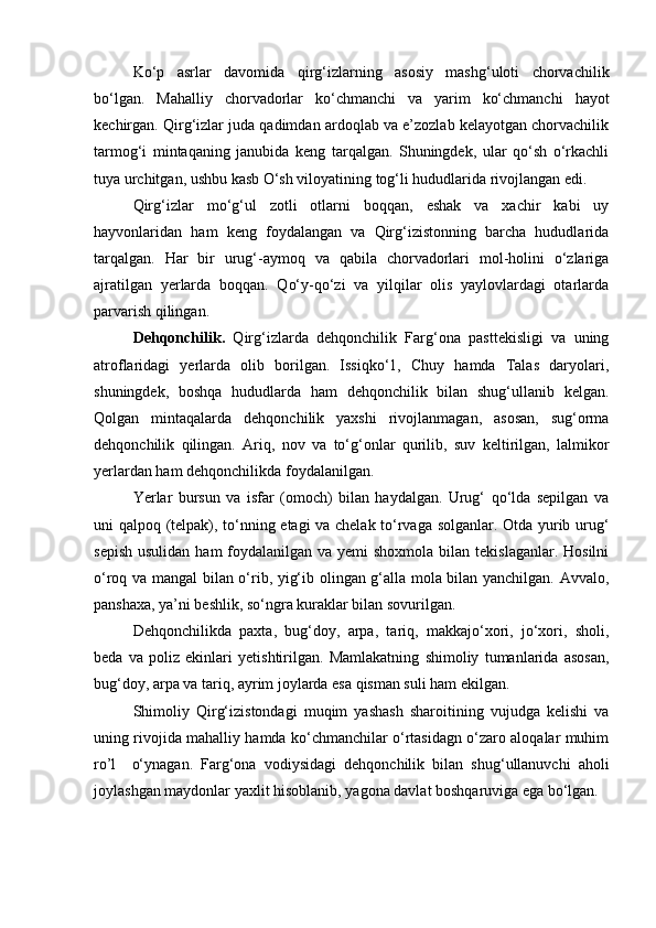 Ko‘p   asrlar   davomida   qirg‘izlarning   asosiy   mashg‘uloti   chorvachilik
bo‘lgan.   Mahalliy   chorvadorlar   ko‘chmanchi   va   yarim   ko‘chmanchi   hayot
kechirgan. Qirg‘izlar juda qadimdan ardoqlab va e’zozlab kelayotgan chorvachilik
tarmog‘i   mintaqaning   janubida   keng   tarqalgan.   Shuningdek,   ular   qo‘sh   o‘rkachli
tuya urchitgan, ushbu kasb O‘sh viloyatining tog‘li hududlarida rivojlangan edi.
Qirg‘izlar   mo‘g‘ul   zotli   otlarni   boqqan,   eshak   va   xachir   kabi   uy
hayvonlaridan   ham   keng   foydalangan   va   Qirg‘izistonning   barcha   hududlarida
tarqalgan.   Har   bir   urug‘-aymoq   va   qabila   chorvadorlari   mol-holini   o‘zlariga
ajratilgan   yerlarda   boqqan.   Qo‘y-qo‘zi   va   yilqilar   olis   yaylovlardagi   otarlarda
parvarish qilingan.
Dehqonchilik.   Qirg‘izlarda   dehqonchilik   Farg‘ona   pasttekisligi   va   uning
atroflaridagi   yerlarda   olib   borilgan.   Issiqko‘1,   Chuy   hamda   Talas   daryolari,
shuningdek,   boshqa   hududlarda   ham   dehqonchilik   bilan   shug‘ullanib   kelgan.
Qolgan   mintaqalarda   dehqonchilik   yaxshi   rivojlanmagan,   asosan,   sug‘orma
dehqonchilik   qilingan.   Ariq,   nov   va   to‘g‘onlar   qurilib,   suv   keltirilgan,   lalmikor
yerlardan ham dehqonchilikda foydalanilgan.
Yerlar   bursun   va   isfar   (omoch)   bilan   haydalgan.   Urug‘   qo‘lda   sepilgan   va
uni qalpoq (telpak), to‘nning etagi va chelak to‘rvaga solganlar. Otda yurib urug‘
sepish  usulidan ham  foydalanilgan va yemi  shoxmola  bilan tekislaganlar. Hosilni
o‘roq va mangal bilan o‘rib, yig‘ib olingan g‘alla mola bilan yanchilgan. Avvalo,
panshaxa, ya’ni beshlik, so‘ngra kuraklar bilan sovurilgan.
Dehqonchilikda   paxta,   bug‘doy,   arpa,   tariq,   makkajo‘xori,   jo‘xori,   sholi,
beda   va   poliz   ekinlari   yetishtirilgan.   Mamlakatning   shimoliy   tumanlarida   asosan,
bug‘doy,  а rp а  va tariq, ayrim joylarda esa qisman suli ham ekilgan.
Shimoliy   Qirg‘izistondagi   muqim   yashash   sharoitining   vujudga   kelishi   va
uning rivojida mahalliy hamda ko‘chmanchilar o‘rtasidagn o‘zaro aloqalar muhim
ro’l     o‘ynagan.   Farg‘ona   vodiysidagi   dehqonchilik   bilan   shug‘ullanuvchi   aholi
joylashgan maydonlar yaxlit hisoblanib, yagona davlat boshqaruviga ega bo‘lgan. 