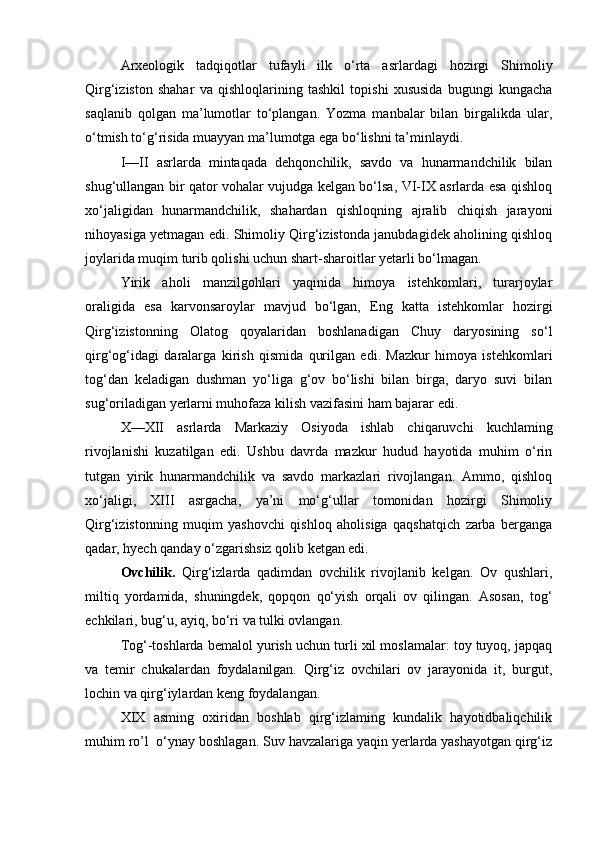 Arxeologik   tadqiqotlar   tufayli   ilk   o‘rta   asrlardagi   hozirgi   Shimoliy
Qirg‘iziston   shahar   va   qishloqlarining   tashkil   topishi   xususida   bugungi   kungacha
saqlanib   qolgan   ma’lumotlar   to‘plangan.   Yozma   manbalar   bilan   birgalikda   ular,
o‘tmish to‘g‘risida muayyan ma’lumotga ega bo‘lishni ta’minlaydi.
I—II   asrlarda   mintaqada   dehqonchilik,   savdo   va   hunarmandchilik   bilan
shug‘ullangan bir qator vohalar vujudga kelgan bo‘lsa, VI-IX asrlarda esa qishloq
xo‘jaligidan   hunarmandchilik,   shahardan   qishloqning   ajralib   chiqish   jarayoni
nihoyasiga yetmagan edi. Shimoliy Qirg‘izistonda janubdagidek aholining qishloq
joylarida muqim turib qolishi uchun shart-sharoitlar yetarli bo‘lmagan.
Yirik   aholi   manzilgohlari   yaqinida   himoya   istehkomlari,   turarjoylar
oraligida   esa   karvonsaroylar   mavjud   bo‘lgan,   Eng   katta   istehkomlar   hozirgi
Qirg‘izistonning   Olatog   qoyalaridan   boshlanadigan   Chuy   daryosining   so‘l
qirg‘og‘idagi   daralarga   kirish   qismida   qurilgan   edi.   Mazkur   himoya   istehkomlari
tog‘dan   keladigan   dushman   yo‘liga   g‘ov   bo‘lishi   bilan   birga,   daryo   suvi   bilan
sug‘oriladigan yerlarni muhofaza kilish vazifasini ham bajarar edi.
X—XII   asrlarda   Markaziy   Osiyoda   ishlab   chiqaruvchi   kuchlaming
rivojlanishi   kuzatilgan   edi.   Ushbu   davrda   mazkur   hudud   hayotida   muhim   o‘rin
tutgan   yirik   hunarmandchilik   va   savdo   markazlari   rivojlangan.   Ammo,   qishloq
xo‘jaligi,   XIII   asrgacha,   ya’ni   mo‘g‘ullar   tomonidan   hozirgi   Shimoliy
Qirg‘izistonning   muqim   yashovchi   qishloq   aholisiga   qaqshatqich   zarba   berganga
qadar, hyech qanday o‘zgarishsiz qolib ketgan edi.
Ovchilik.   Qirg‘izlarda   qadimdan   ovchilik   rivojlanib   kelgan.   Ov   qushlari,
miltiq   yordamida,   shuningdek,   qopqon   qo‘yish   orqali   ov   qilingan.   Asosan,   tog‘
echkilari, bug‘u, ayiq, bo‘ri va tulki ovlangan.
Tog‘-toshlarda bemalol yurish uchun turli xil moslamalar: toy tuyoq, japqaq
va   temir   chukalardan   foydalanilgan.   Qirg‘iz   ovchilari   ov   jarayonida   it,   burgut,
lochin va qirg‘iylardan keng foydalangan.
XIX   asming   oxiridan   boshlab   qirg‘izlaming   kundalik   hayotidbaliqchilik
muhim ro’l  o‘ynay boshlagan. Suv havzalariga yaqin yerlarda yashayotgan qirg‘iz 