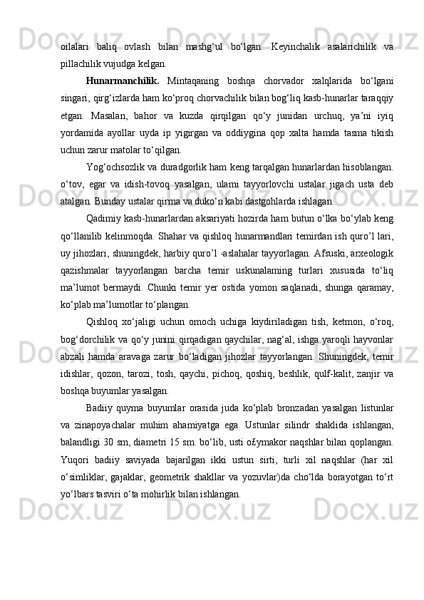 oilalari   baliq   ovlash   bilan   mashg‘ul   bo‘lgan.   Keyinchalik   asalarichilik   va
pillachilik vujudga kelgan.
Hunarmanchilik.   Mintaqaning   boshqa   chorvador   xalqlarida   bo‘lgani
singari, qirg‘izlarda ham ko‘proq chorvachilik bilan bog‘liq kasb-hunarlar taraqqiy
etgan.   Masalan,   bahor   va   kuzda   qirqilgan   qo‘y   junidan   urchuq,   ya’ni   iyiq
yordamida   ayollar   uyda   ip   yigirgan   va   oddiygina   qop   xalta   hamda   tasma   tikish
uchun zarur matolar to‘qilgan.
Yog‘ochsozlik va duradgorlik ham keng tarqalgan hunarlardan hisoblangan.
o‘tov,   egar   va   idish-tovoq   yasalgan,   ulami   tayyorlovchi   ustalar   jigach   usta   deb
atalgan. Bunday ustalar qirma va duko‘n kabi dastgohlarda ishlagan.
Qadimiy kasb-hunarlardan aksariyati hozirda ham butun o‘lka bo‘ylab keng
qo‘llanilib kelinmoqda. Shahar va qishloq hunarmandlari temirdan ish quro’l lari,
uy jihozlari, shuningdek, harbiy quro’l -aslahalar tayyorlagan. Afsuski, arxeologik
qazishmalar   tayyorlangan   barcha   temir   uskunalaming   turlari   xususida   to‘liq
ma’lumot   bermaydi.   Chunki   temir   yer   ostida   yomon   saqlanadi,   shunga   qaramay,
ko‘plab ma’lumotlar to‘plangan.
Qishloq   xo‘jaligi   uchun   omoch   uchiga   kiydiriladigan   tish,   ketmon,   o‘roq,
bog‘dorchilik va qo‘y junini qirqadigan qaychilar, nag‘al, ishga yaroqli hayvonlar
abzali   hamda   aravaga   zarur   bo‘ladigan   jihozlar   tayyorlangan.   Shuningdek,   temir
idishlar,   qozon,   tarozi,   tosh,   qaychi,   pichoq,   qoshiq,   beshlik,   qulf-kalit,   zanjir   va
boshqa buyumlar yasalgan.
Badiiy   quyma   buyumlar   orasida   juda   ko‘plab   bronzadan   yasalgan   listunlar
va   zinapoyachalar   muhim   ahamiyatga   ega.   Ustunlar   silindr   shaklida   ishlangan,
balandligi 30 sm, diametri 15 sm. bo‘lib, usti o£ymakor naqshlar bilan qoplangan.
Yuqori   badiiy   saviyada   bajarilgan   ikki   ustun   sirti,   turli   xil   naqshlar   (har   xil
o‘simliklar,   gajaklar,   geometrik   shakllar   va   yozuvlar)da   cho‘lda   borayotgan   to‘rt
yo‘lbars tasviri o‘ta mohirlik bilan ishlangan. 