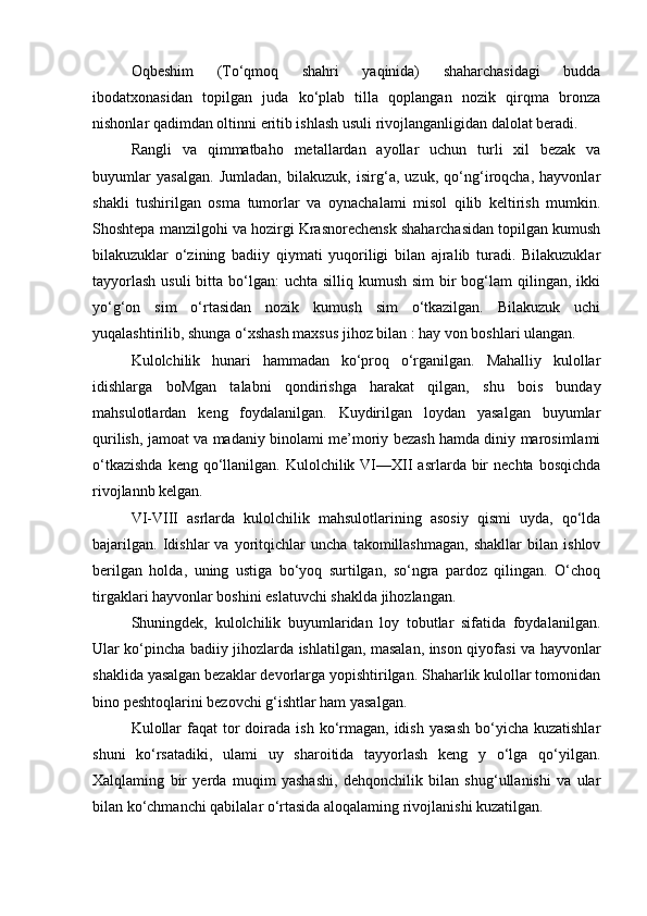 Oqbeshim   (To‘qmoq   shahri   yaqinida)   shaharchasidagi   budda
ibodatxonasidan   topilgan   juda   ko‘plab   tilla   qoplangan   nozik   qirqma   bronza
nishonlar qadimdan oltinni eritib ishlash usuli rivojlanganligidan dalolat beradi.
Rangli   va   qimmatbaho   metallardan   ayollar   uchun   turli   xil   bezak   va
buyumlar   yasalgan.   Jumladan,   bilakuzuk,   isirg‘a,   uzuk,   qo‘ng‘iroqcha,   hayvonlar
shakli   tushirilgan   osma   tumorlar   va   oynachalami   misol   qilib   keltirish   mumkin.
Shoshtepa manzilgohi va hozirgi Krasnorechensk shaharchasidan topilgan kumush
bilakuzuklar   o‘zining   badiiy   qiymati   yuqoriligi   bilan   ajralib   turadi.   Bilakuzuklar
tayyorlash  usuli  bitta bo‘lgan:  uchta silliq kumush  sim  bir  bog‘lam  qilingan, ikki
yo‘g‘on   sim   o‘rtasidan   nozik   kumush   sim   o‘tkazilgan.   Bilakuzuk   uchi
yuqalashtirilib, shunga o‘xshash maxsus jihoz bilan : hay von boshlari ulangan.
Kulolchilik   hunari   hammadan   ko‘proq   o‘rganilgan.   Mahalliy   kulollar
idishlarga   boMgan   talabni   qondirishga   harakat   qilgan,   shu   bois   bunday
mahsulotlardan   keng   foydalanilgan.   Kuydirilgan   loydan   yasalgan   buyumlar
qurilish, jamoat va madaniy binolami me’moriy bezash hamda diniy marosimlami
o‘tkazishda   keng qo‘llanilgan. Kulolchilik  VI—XII  asrlarda  bir   nechta  bosqichda
rivojlannb kelgan.
VI-VIII   asrlarda   kulolchilik   mahsulotlarining   asosiy   qismi   uyda,   qo‘lda
bajarilgan.   Idishlar   va   yoritqichlar   uncha   takomillashmagan,   shakllar   bilan   ishlov
berilgan   holda,   uning   ustiga   bo‘yoq   surtilgan,   so‘ngra   pardoz   qilingan.   O‘choq
tirgaklari hayvonlar boshini eslatuvchi shaklda jihozlangan.
Shuningdek,   kulolchilik   buyumlaridan   loy   tobutlar   sifatida   foydalanilgan.
Ular ko‘pincha badiiy jihozlarda ishlatilgan, masalan, inson qiyofasi va hayvonlar
shaklida yasalgan bezaklar devorlarga yopishtirilgan. Shaharlik kulollar tomonidan
bino peshtoqlarini bezovchi g‘ishtlar ham yasalgan.
Kulollar   faqat  tor  doirada  ish ko‘rmagan, idish  yasash  bo‘yicha kuzatishlar
shuni   ko‘rsatadiki,   ulami   uy   sharoitida   tayyorlash   keng   y   o‘lga   qo‘yilgan.
Xalqlaming   bir   yerda   muqim   yashashi,   dehqonchilik   bilan   shug‘ullanishi   va   ular
bilan ko‘chmanchi qabilalar o‘rtasida aloqalaming rivojlanishi kuzatilgan. 