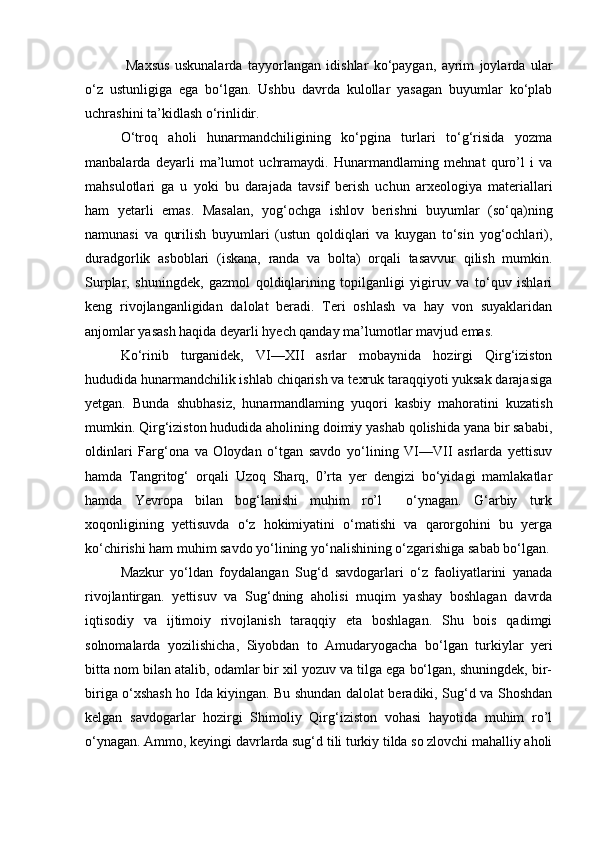   Maxsus   uskunalarda   tayyorlangan   idishlar   ko‘paygan,   ayrim   joylarda   ular
o‘z   ustunligiga   ega   bo‘lgan.   Ushbu   davrda   kulollar   yasagan   buyumlar   ko‘plab
uchrashini ta’kidlash o‘rinlidir.
O‘troq   aholi   hunarmandchiligining   ko‘pgina   turlari   to‘g‘risida   yozma
manbalarda   deyarli   ma’lumot   uchramaydi.   Hunarmandlaming   mehnat   quro’l   i   va
mahsulotlari   ga   u   yoki   bu   darajada   tavsif   berish   uchun   arxeologiya   materiallari
ham   yetarli   emas.   Masalan,   yog‘ochga   ishlov   berishni   buyumlar   (so‘qa)ning
namunasi   va   qurilish   buyumlari   (ustun   qoldiqlari   va   kuygan   to‘sin   yog‘ochlari),
duradgorlik   asboblari   (iskana,   randa   va   bolta)   orqali   tasavvur   qilish   mumkin.
Surplar,   shuningdek,   gazmol   qoldiqlarining   topilganligi   yigiruv   va   to‘quv   ishlari
keng   rivojlanganligidan   dalolat   beradi.   Teri   oshlash   va   hay   von   suyaklaridan
anjomlar yasash haqida deyarli hyech qanday ma’lumotlar mavjud emas.
Ko‘rinib   turganidek,   VI—XII   asrlar   mobaynida   hozirgi   Qirg‘iziston
hududida hunarmandchilik ishlab chiqarish va texruk taraqqiyoti yuksak darajasiga
yetgan.   Bunda   shubhasiz,   hunarmandlaming   yuqori   kasbiy   mahoratini   kuzatish
mumkin. Qirg‘iziston hududida aholining doimiy yashab qolishida yana bir sababi,
oldinlari   Farg‘ona   va   Oloydan   o‘tgan   savdo   yo‘lining   VI—VII   asrlarda   yettisuv
hamda   Tangritog‘   orqali   Uzoq   Sharq,   0’rta   yer   dengizi   bo‘yidagi   mamlakatlar
hamda   Yevropa   bilan   bog‘lanishi   muhim   ro’l     o‘ynagan.   G‘arbiy   turk
xoqonligining   yettisuvda   o‘z   hokimiyatini   o‘matishi   va   qarorgohini   bu   yerga
ko‘chirishi ham muhim savdo yo‘lining yo‘nalishining o‘zgarishiga sabab bo‘lgan.
Mazkur   yo‘ldan   foydalangan   Sug‘d   savdogarlari   o‘z   faoliyatlarini   yanada
rivojlantirgan.   yettisuv   va   Sug‘dning   aholisi   muqim   yashay   boshlagan   davrda
iqtisodiy   va   ijtimoiy   rivojlanish   taraqqiy   eta   boshlagan.   Shu   bois   qadimgi
solnomalarda   yozilishicha,   Siyobdan   to   Amudaryogacha   bo‘lgan   turkiylar   yeri
bitta nom bilan atalib, odamlar bir xil yozuv va tilga ega bo‘lgan, shuningdek, bir-
biriga o‘xshash ho Ida kiyingan. Bu shundan dalolat beradiki, Sug‘d va Shoshdan
kelgan   savdogarlar   hozirgi   Shimoliy   Qirg‘iziston   vohasi   hayotida   muhim   ro’l
o‘ynagan. Ammo, keyingi davrlarda sug‘d tili turkiy tilda so zlovchi mahalliy aholi 