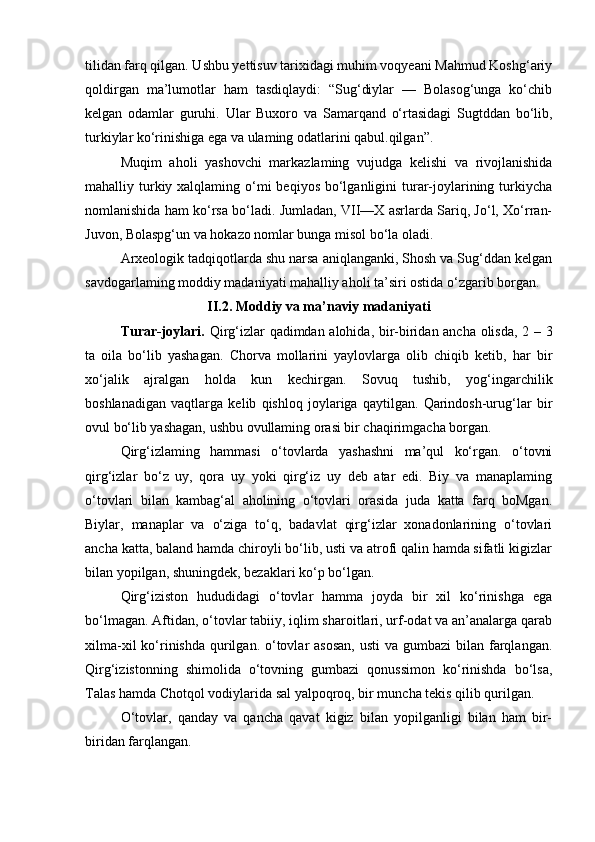 tilidan farq qilgan. Ushbu yettisuv tarixidagi muhim voqyeani Mahmud Koshg‘ariy
qoldirgan   ma’lumotlar   ham   tasdiqlaydi:   “Sug‘diylar   —   Bolasog‘unga   ko‘chib
kelgan   odamlar   guruhi.   Ular   Buxoro   va   Samarqand   o‘rtasidagi   Sugtddan   bo‘lib,
turkiylar ko‘rinishiga ega va ulaming odatlarini qabul.qilgan”.
Muqim   aholi   yashovchi   markazlaming   vujudga   kelishi   va   rivojlanishida
mahalliy turkiy xalqlaming o‘mi  beqiyos bo‘lganligini  turar-joylarining turkiycha
nomlanishida ham ko‘rsa bo‘ladi. Jumladan, VII—X asrlarda Sariq, Jo‘l, Xo‘rran-
Juvon, Bolaspg‘un va hokazo nomlar bunga misol bo‘la oladi.
Arxeologik tadqiqotlarda shu narsa aniqlanganki, Shosh va Sug‘ddan kelgan
savdogarlaming moddiy madaniyati mahalliy aholi ta’siri ostida o‘zgarib borgan.
II.2. Moddiy va ma’naviy madaniyati
Turar-joylari.   Qirg‘izlar qadimdan alohida, bir-biridan ancha olisda, 2 – 3
ta   oila   bo‘lib   yashagan.   Chorva   mollarini   yaylovlarga   olib   chiqib   ketib,   har   bir
xo‘jalik   ajralgan   holda   kun   kechirgan.   Sovuq   tushib,   yog‘ingarchilik
boshlanadigan   vaqtlarga   kelib   qishloq   joylariga   qaytilgan.   Qarindosh-urug‘lar   bir
ovul bo‘lib yashagan, ushbu ovullaming orasi bir chaqirimgacha borgan.
Qirg‘izlaming   hammasi   o‘tovlarda   yashashni   ma’qul   ko‘rgan.   o‘tovni
qirg‘izlar   bo‘z   uy,   qora   uy   yoki   qirg‘iz   uy   deb   atar   edi.   Biy   va   manaplaming
o‘tovlari   bilan   kambag‘al   aholining   o‘tovlari   orasida   juda   katta   farq   boMgan.
Biylar,   manaplar   va   o‘ziga   to‘q,   badavlat   qirg‘izlar   xonadonlarining   o‘tovlari
ancha katta, baland hamda chiroyli bo‘lib, usti va atrofi qalin hamda sifatli kigizlar
bilan yopilgan, shuningdek, bezaklari ko‘p bo‘lgan.
Qirg‘iziston   hududidagi   o‘tovlar   hamma   joyda   bir   xil   ko‘rinishga   ega
bo‘lmagan. Aftidan, o‘tovlar tabiiy, iqlim sharoitlari, urf-odat va an’analarga qarab
xilma-xil  ko‘rinishda  qurilgan. o‘tovlar  asosan,  usti  va gumbazi  bilan  farqlangan.
Qirg‘izistonning   shimolida   o‘tovning   gumbazi   qonussimon   ko‘rinishda   bo‘lsa,
Talas hamda Chotqol vodiylarida sal yalpoqroq, bir muncha tekis qilib qurilgan.
O‘tovlar,   qanday   va   qancha   qavat   kigiz   bilan   yopilganligi   bilan   ham   bir-
biridan farqlangan. 