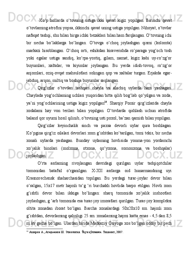   Ko‘p   hollarda   o‘tovning   ustiga   ikki   qavat   kigiz   yopilgan.   Birinchi   qavat
o‘tovlaming atrofini yopsa, ikkinchi qavat uning ustiga yopilgan. Nihoyat, o‘tovlar
nafaqat tashqi, shu bilan birga ichki bezaklari bilan ham farqlangan. O‘tovning ichi
bir   necha   bo‘laklarga   bo‘lingan.   O‘tovga   o‘choq   joylashgan   qismi   (kolomta)
markazi   hisoblangan.   O‘choq   orti,   eshikdan   kiraverishda   ro‘paraga   yog‘och   tosh
yoki   egalar   ustiga   sandiq,   ko‘rpa-yostiq,   gilam,   namat,   kigiz   kabi   uy-ro‘zg‘or
buyumlari,   xaltalar,   va   kiyimlar   joylangan.   Bu   yerda   idish-tovoq,   ro‘zg‘or
anjomlari,   oziq-ovqat   mahsulotlari   solingan   qop  va   xaltalar   turgan.  Erjakda   egar-
jabduq, arqon, miltiq va boshqa buyumlar saqlangan.
Qirg‘izlar   o‘tovdan   tashqari   chayla   va   alachiq   uylarda   ham   yashagan.
Chaylada yog‘ochlaming uchlari  yuqoridan bitta qilib bog‘lab qo‘yilgan va xoda,
ya’ni   yog‘ochlarining   ustiga   kigiz   yopilgan 10
.   Sharqiy   Pomir   qirg‘izlarida   chayla
xodalami   hay   von   terilari   bilan   yopilgan.   O‘tovlarda   qishlash   uchun   atrofida
baland qor uyumi hosil qilinib, o‘tovning usti poxol, ba’zan qamish bilan yopilgan.
Qirg‘izlar   keyinchalik   sinch   va   paxsa   devorli   uylar   qura   boshlagan.
Ko‘pgina qirg‘iz oilalari devorlari xom g‘ishtdan ko‘tarilgan, tomi tekis, bir necha
xonali   uylarda   yashagan.   Bunday   uylaming   hovlisida   yonma-yon   yordamchi
xo‘jalik   binolari   (molxona,   otxona,   qo‘yxona,   somonxona   va   boshqalar)
joylashgan.
O‘rta   asrlaming   rivojlangan   davridagi   qurilgan   uylar   tadqiqotchilar
tomonidan   batafsil   o‘rganilgan.   X-XII   asrlarga   oid   hunarmandning   uyi
Krasnorechensk   shaharchasidan   topilgan.   Bu   yerdagi   turar-joylar   devor   bilan
o‘ralgan,   15x17   metr   hajmli   to‘g   ‘ri   burchakli   hovlida   barpo   etilgan.   Hovli   xom
g‘ishtli   devor   bilan   ikkiga   bo‘lingan:   sharq   tomonida   xo‘jalik   inshootlari
joylashgan, g ‘arb tomonida esa turar-joy imoratlari qurilgan. Turar-joy kompleksi
oltita   xonadan   iborat   bo‘lgan.   Barcha   xonalardagi   50x20x10   sm.   hajmli   xom
g‘ishtdan, devorlaming qalinligi 25 sm. xonalaming hajmi katta emas - 4,5 dan 8,5
m.kv gacha bo‘lgan. Ulardan birida Markaziy Osiyoga xos bo‘lgan oddiy bir pech
10
  Аширов А., Атаджанов Ш. Этнология. Ўқув қўлланма. Тошкент, 2007. 