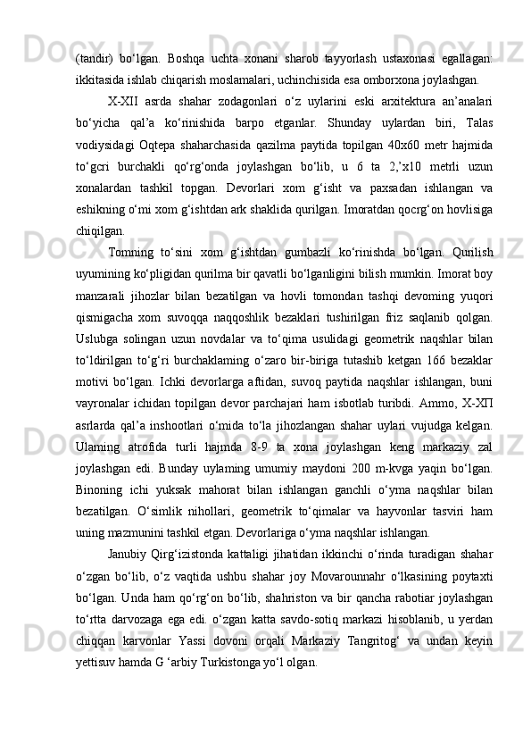(tandir)   bo‘lgan.   Boshqa   uchta   xonani   sharob   tayyorlash   ustaxonasi   egallagan:
ikkitasida ishlab chiqarish moslamalari, uchinchisida esa omborxona joylashgan.
Х - Х II   asrda   shahar   zodagonlari   o‘z   uylarini   eski   arxitektura   an’analari
bo‘yicha   qal’a   ko‘rinishida   barp о   etganlar.   Shunday   uylardan   biri,   Talas
vodiysidagi   Oqtepa   shaharchasida   qazilma   paytida   topilgan   40x60   metr   hajmida
to‘gcri   burchakli   qo‘rg‘onda   joylashgan   bo‘lib,   u   6   ta   2,’x10   metrli   uzun
xonalardan   tashkil   topgan.   Devorlari   xom   g‘isht   va   paxsadan   ishlangan   va
eshikning o‘mi xom g‘ishtdan ark shaklida qurilgan. Imoratdan qocrg‘on hovlisiga
chiqilgan.
Tomning   to‘sini   xom   g‘ishtdan   gumbazli   ko‘rinishda   bo‘lgan.   Qurilish
uyumining ko‘pligidan qurilma bir qavatli bo‘lganligini bilish mumkin. Imorat boy
manzarali   jihozlar   bilan   bezatilgan   va   hovli   tomondan   tashqi   devoming   yuqori
qismigacha   xom   suvoqqa   naqqoshlik   bezaklari   tushirilgan   friz   saqlanib   qolgan.
Uslubga   solingan   uzun   novdalar   va   to‘qima   usulidagi   geometrik   naqshlar   bilan
to‘ldirilgan   to‘g‘ri   burchaklaming   o‘zaro   bir-biriga   tutashib   ketgan   166   bezaklar
motivi   bo‘lgan.   Ichki   devorlarga   aftidan,   suvoq   paytida   naqshlar   ishlangan,   buni
vayronalar   ichidan   topilgan   devor   parchajari   ham   isbotlab   turibdi.   Ammo,   Х - ХП
asrlarda   qal’a   inshootlari   o‘mida   to‘la   jihozlangan   shahar   uylari   vujudga   kelgan.
Ulaming   atrofida   turli   hajmda   8-9   ta   xona   joylashgan   keng   markaziy   zal
joylashgan   edi.   Bunday   uylaming   umumiy   maydoni   200   m-kvga   yaqin   bo‘lgan.
Binoning   ichi   yuksak   mahorat   bilan   ishlangan   ganchli   o‘yma   naqshlar   bilan
bezatilgan.   O‘simlik   nihollari,   geometrik   to‘qimalar   va   hayvonlar   tasviri   ham
uning mazmunini tashkil etgan. Devorlariga o‘yma naqshlar ishlangan.
Janubiy   Qirg‘izistonda   kattaligi   jihatidan   ikkinchi   o‘rinda   turadigan   shahar
o‘zgan   bo‘lib,   o‘z   vaqtida   ushbu   shahar   joy   Movarounnahr   o‘lkasining   poytaxti
bo‘lgan.   Unda   ham   qo‘rg‘on   bo‘lib,   shahriston   va   bir   qancha   rabotiar   joylashgan
to‘rtta   darvozaga   ega   edi.   o‘zgan   katta   savdo-sotiq   markazi   hisoblanib,   u   yerdan
chiqqan   karvonlar   Yassi   dovoni   orqali   Markaziy   Tangritog‘   va   undan   keyin
yettisuv hamda G ‘arbiy Turkistonga yo‘l olgan.