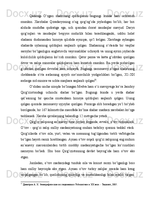 Qadimgi   O‘zgan   shahrining   qoldiqlarini   bugungi   kunda   ham   uchratish
mumkin.   Xarobalar   Qoradaryoning   o‘ng   qirg‘og‘ida   joylashgan   bo‘lib,   har   biri
alohida   mudofaa   qudratiga   ega,   uch   qismdan   iborat   xandaqlar   mavjud.   Daryo
qirg‘oqlari   va   xandaqlar   beqiyos   mohirlik   bilan   tarashlanganki,   ushbu   holat
shahami   dushmandan   himoya   qilishda   ayniqsa,   qo‘l   kelgan.   Xarobaga   aylangan
shaharda   uylaming   qoldiqlari   saqlanib   qolgan.   Shahaming   o‘rtasida   bir   vaqtlar
saroylar bo‘lganligini anglatuvchi vayronaliklar uchraydi va uning ayrim joylarida
kulolcliilik   qoldiqlarini   ko‘rish   mumkin.   Qator   paxsa   va   katta   g‘ishtdan   qurilgan
devor va xalqa minoralar qoldiqlarini ham kuzatish mumkin. Bu yerda pishirilgan
g‘ishtdan qurilgan devorlar kam  uchraydi. Bugungi  zamonaviy o‘zgan shahrining
chekkasida   o‘rta   asrlaming   ajoyib   me’morchilik   yodgorliklari   bo‘lgan,   Х 1- ХИ
asrlarga oid minora va uchta maqbara saqlanib qolgan 11
.
O‘shdan uncha uzoqda bo‘lmagan Medva ham o‘z mavqyeiga ko‘ra Janubiy
Qirg‘izistondagi   uchinchi   shahar   bo‘lgan.   Bugungi   kunda   u   yerda   shahar
qal’asining   bir   qancha   mustaxkam   himoya   qoldiqlari   saqlanib   qolgan.   Uning
qolgan qismida zamonaviy uyjoylar qurilgan. Pomirga olib boradigan yo‘l bo‘ylab
borilganda, bir 167 kilometrcha masofada ko‘hna shahar markazi xarobalari ko‘zga
tashlanadi. Xaroba qirralarining balandligi 12 metrgacha yetadi.
Qirg‘iz xalqining an’anaviy turar-joylari deganda, avvalo, o‘tov tushuniladi.
O‘tov   -   qirg‘iz   xalqi   milliy   madaniyatining   muhim   tarkibiy   qismini   tashkil   etadi.
Qirg‘izlarda   o‘tov   oila,   yurt,   vatan   va   insonning   tug‘ilgandan   tortib   vafotigacha
bo‘lgan hayoti ramzi hisoblangan. Aynan o‘tov orqali qirg‘iz xalqining eng muhim
an’anaviy   marosimlaridan   tortib   moddiy   madaniyatigacha   bo‘lgan   ko‘rinishlari
namoyon   bo‘ladi.   Shu   bois   Qirg‘izistonning   davlat   bayrog‘ida   ham   o‘tov   aks
etgan.
Jumladan,   o‘tov   markazidagi   tunduk   oila   va   koinot   ramzi   bo‘lganligi   bois
ham   milliy   bayroqda   aks   etgan.   Aynan   o‘tov   turkiy   xalqlar   orasida   ham   keng
tarqalgangan bo‘lib, qurilishining qulayligi va mustahkamligi bilan ajralib turgan.
11
  Дониёров А. Х. Этнографические исследования в Узбекистане в ХХ веке. - Ташкент, 2005. 