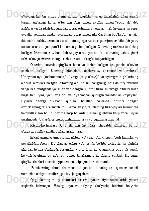 o‘tovdagi   har   bir   ashyo   o‘ziga   xosligi,   naqshlari   va   qo‘llanishilish   bilan   ajralib
turgan.   An’anaga   ko‘ra,   o‘tovning   o‘ng   tomoni   ayollar   tomon   “epchi-jak”   deb
atalib, u yerda idish-tavoqlardan iborat oshxona anjomlari, turli kiyimlar va oziq-
ovqatlar solingan sandiq joylashgan. Chap tomon erkaklar bilan bog‘lanib, “er-jak”
deb atalib, ushbu tomonda asosan, otning egar va boshqa anjomlari bilan birga ov
uchun zarur bo‘lgan quro’l lar hamda pichoq bo‘lgan. O‘tovning markazida o‘choq
bo‘lgan.   Mehmonlar   uchun   alohida   joy   ajratilgan   bo‘lib   ,   o‘tovning   ushbu   qismi
to‘ri, o‘tovga kiraverishdagi eshik oldi esa bo‘sag‘a deb yuritilgan.
Oldinlari   badavlat   qirg‘izlar   katta   va   kichik   bo‘lgan   bir   qancha   o‘tovlar
sohiblari   bo‘lgan.   Ulaming   kichiklari   “ashkana-uy   (oshxona   va   ombor)”,
Umeyman-uyu   (mehmonxona)”,   “yerge   (to‘y   o‘tovi)”   va   uyiangan   o‘g‘illarining
alohida   o‘tovlari   bo‘lgan.   o‘tovning   oldi   belgili   bo‘lganligi   bois   doimiy   ravishda
yangi oila qurilganda yangi o‘tov tiklangan. O ltroq turmush tarziga o‘tilishi bilan
birga   tom   uylar,   ya’ni   yog‘och   va   loysuvoqdan   qurilgan   xonadonlar   ko‘paygan.
Uylarni   o‘tovga   o‘xshatib   qurilgan   holatlari   bo‘lsa-da,   qo‘shni   bo‘lgan
o‘zbeklaming   ta’siri  kuchli  edi.  Zamonaviy  qirg‘izlaming  turar-joylari  birmuncha
takomillashgan   bo‘lib,   hozirda   ko‘p   hollarda   pishgan   g‘ishtdan   ko‘p   xonali   uylar
qurilmoqda. Uylarda oshxona, mehmonxona va yotoqxonalar mavjud.
Kiyim-kechaklari.   Qirg‘izlaming   kiyimlari   nihoyatda   xilma-xil   bo‘lib,
o‘ziga xos milliy jihatlari bilan ajralib turadi.
Erkaklarning kiyimi asosan, ishton, ko‘y!ak, to‘n, chopon, bosh kiyimlar va
poyafzaldan   iborat.   Ko‘ylaklari   ochiq   ko‘rinishda   bo‘lib,   bichilishi   va   tikilishi
jihatdan   to‘nga   o‘xshaydi.   Keyinchalik   oldi   faqat   ko‘kragigacha   ochiq   tik   yoqali
ko‘ylak   kiyilgan,   bu   ko‘rinish   qozoq   tatarlarining   ko‘ylagini   eslatadi.   Ko‘pgina
qirg‘iz erkaklari boshida oppoq namat telpagini ko‘rish mumkin.
  Erkaklaming   ishtoni   charmdan   tikilgan   bo‘lib,   uning   turli   qismlari   har   xil
nom bilan atalgan: chalbar, qanday, jargaq shim.
Qirg‘izlaming   milliy   an’analari   asosan,   ayollar   kiyimkechaklarida   yaxshi
saqlanib   kelmoqda.   Hozirgi   ayollar   ko‘ylagi   (ko‘ynak)   bichimi   bo‘yicha 