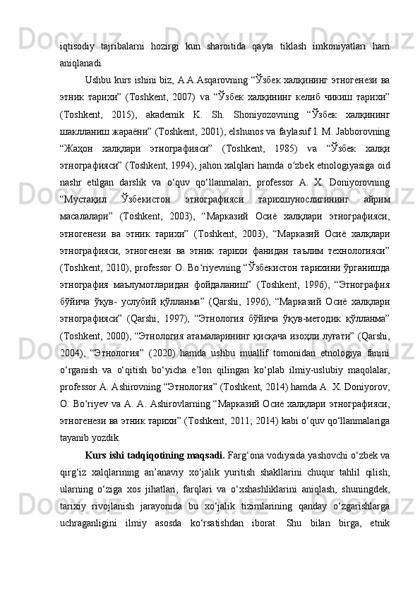 iqtisodiy   tajribalarni   hozirgi   kun   sharoitida   qayta   tiklash   imkoniyatlari   ham
aniqlanadi.
Ushbu kurs ishini  biz, A.A.Asqarovning “Ўзбек халқининг этногенези ва
этник   тарихи”   (Toshkent,   2007)   а   “Ўзбек   халқининг   келиб   чикиш   тарихи”ѵ
(Toshkent,   2015),   akademik   K.   Sh.   Shoniyozovning   “Ўзбек   халқининг
шаклланиш жараёни” (Toshkent, 2001), elshunos va faylasuf I. M. Jabborovning
“Жаҳон   халқлари   этнографияси”   (Toshkent,   1985)   а   “Ўзбек   халқи	
ѵ
этнографияси” (Toshkent, 1994), jahon xalqlari hamda o zbek etnologiyasiga oid	
ʻ
nashr   etilgan   darslik   va   o‘quv   qo‘llanmalari,   professor   A.   X.   Doniyorovning
“Мустақил   Ўзбекистон   этнографияси   тарихшунослигининг   айрим
масалалари”   (Toshkent,   2003),   “Марказий   Осиё   халқлари   этнографияси,
этногенези   ва   этник   тарихи”   (Toshkent,   2003),   “Марказий   Осиё   халқлари
этнографияси,   этногенези   ва   этник   тарихи   фанидан   таълим   технологияси”
(Toshkent, 2010), professor  O. Bo riyevning “Ўзбекистон тарихини ўрганишда	
ʻ
этнография   маълумотларидан   фойдаланиш”   (Toshkent,   1996),   “Этнография
бўйича   ўқув-   услубий   қўлланма”   (Qarshi,   1996),   “Марказий   Осиё   халқлари
этнографияси”   (Qarshi,   1997),   “Этнология   бўйича   ўқув-методик   қўлланма”
(Toshkent, 2000), “Этнология атамаларининг қисқача изоҳли луғати” (Qarshi,
2004),   “Этнология”   (2020)   hamda   ushbu   muallif   tomonidan   etnologiya   fanini
o‘rganish   va   o‘qitish   bo‘yicha   e’lon   qilingan   ko‘plab   ilmiy-uslubiy   maqolalar,
professor A. Ashirovning “Этнология” (Toshkent, 2014) hamda A. X. Doniyorov,
O. Bo riyev va A. A. Ashirovlarning “Марказий Осиё халқлари этнографияси,	
ʻ
этногенези ва этник тарихи” (Toshkent, 2011; 2014) kabi o‘quv qo‘llanmalariga
tayanib yozdik.
Kurs ishi tadqiqotining maqsadi.  Farg‘ona vodiysida yashovchi o‘zbek va
qirg‘iz   xalqlarining   an’anaviy   xo‘jalik   yuritish   shakllarini   chuqur   tahlil   qilish,
ularning   o‘ziga   xos   jihatlari,   farqlari   va   o‘xshashliklarini   aniqlash,   shuningdek,
tarixiy   rivojlanish   jarayonida   bu   xo‘jalik   tizimlarining   qanday   o‘zgarishlarga
uchraganligini   ilmiy   asosda   ko‘rsatishdan   iborat.   Shu   bilan   birga,   etnik 