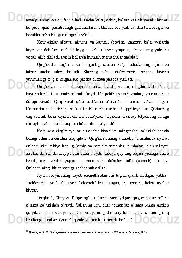 avvalgilardan keskin farq qiladi: ancha kalta, ochiq, ba’zan esa tik yoqali, burma,
ko‘proq, qizil, pushti rangli gazlamalardan tikiladi. Ko‘ylak ustidan turli xil gul va
bezaklar solib tikilgan o‘ngur kiyiladi.
Xotin-qizlar   albatta,   nimcha   va   kamzul   (poyjen,   kamzur,   ba’zi   yerlarda
kiyamzur   deb   ham   ataladi)   kiygan.   Ushbu   kiyim   yoqasiz,   o‘mizi   keng   yoki   tik
yoqali qilib tikiladi, ayrim hollarda kumush tugmachalar qadaladi.
Qirg‘iziston   tog‘li   o‘lka   bo‘lganligi   sababli   ko‘p   hududlarning   iqlimi   va
tabiati   ancha   salqin   bo‘ladi.   Shuning   uchun   qishin-yozin   issiqroq   kiyinib
yurishlariga to‘g‘ri kelgan. Ko‘pincha duxoba paltoda yuriladi.
Qirg‘iz   ayollari   bosh   kiyim   sifatida   odatda,   yorqin,   rangdor   chit   ro‘mol,
bayram kunlari esa shohi ro‘mol o‘raydi. Ko‘pchilik yosh juvonlar, ayniqsa, qizlar
do‘ppi   kiyadi.   Qirq   kokil   qilib   sochlarini   o‘rish   hozir   ancha   urfdan   qolgan.
Ko‘pincha   sochlarini   qo‘sh   kokil   qilib   o‘rib,   ustidan   do‘ppi   kiyadilar.   Qizlaming
eng  sevimli   bosh   kiyimi   ikki   cheti   mo‘ynali   telpakdir.   Bunday   telpakning  uchiga
chiroyli qush patlarini bog‘ich bilan tikib qo‘yiladi 12
.
Ko‘pincha qirg‘iz ayollari quloqchin kiyadi va uning tashqi ko‘rinishi hamda
bezagi bilan bir-biridan farq qiladi. Qirg‘izistonning shimoliy tumanlarida ayollar
quloqchinini   takiya   kop,   g   ‘arbiy   va   janubiy   tumanlar,   jumladan,   o‘sh   viloyati
atroflarida esa   chachqop  nomi   bilan ataydi.  Takiya qopning  orqasi  yelkaga  osilib
turadi,   qop   ustidan   yupqa   oq   mato   yoki   dokadan   salla   (elechik)   o‘raladi.
Quloqchining ikki tomoniga sochpopuk osiladi.
Ayollar kiyimining noyob elemetlaridan biri tugma qadalmaydigan yubka -
“beldemchi”   va   bosh   kiyim   “elechek”   hisoblangan,   uni   asosan,   keksa   ayollar
kiygan.
Issiqko‘1, Chuy va Tangritog‘ atroflarida yashaydigan qirg‘iz qizlari sallani
o‘rama   ko‘rinishda   o‘raydi.   Sallaning   uchi   chap   tomondan   o‘rama   ichiga   qistirib
qo‘yiladi.   Talas   vodiysi   va   O‘sh   viloyatning   shimoliy   tumanlarida   sallaning   iloq
turi keng tarqalgan (yumaloq yoki yalpoq ko‘rinishda bo‘ladi).
12
  Дониёров А. Х. Этнографические исследования в Узбекистане в ХХ веке. - Ташкент, 2005. 