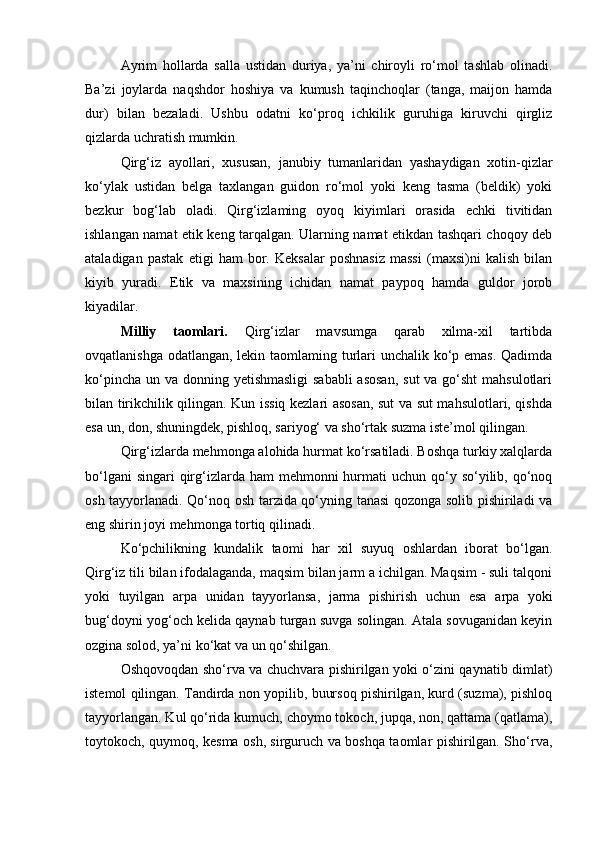 Ayrim   hollarda   salla   ustidan   duriya,   ya’ni   chiroyli   ro‘mol   tashlab   olinadi.
Ba’zi   joylarda   naqshdor   hoshiya   va   kumush   taqinchoqlar   (tanga,   maijon   hamda
dur)   bilan   bezaladi.   Ushbu   odatni   ko‘proq   ichkilik   guruhiga   kiruvchi   qirgliz
qizlarda uchratish mumkin.
Qirg‘iz   ayollari,   xususan,   janubiy   tumanlaridan   yashaydigan   xotin-qizlar
ko‘ylak   ustidan   belga   taxlangan   guidon   ro‘mol   yoki   keng   tasma   (beldik)   yoki
bezkur   bog‘lab   oladi.   Qirg‘izlaming   oyoq   kiyimlari   orasida   echki   tivitidan
ishlangan namat etik keng tarqalgan. Ularning namat etikdan tashqari choqoy deb
ataladigan   pastak   etigi   ham   bor.   Keksalar   poshnasiz   massi   (maxsi)ni   kalish   bilan
kiyib   yuradi.   Etik   va   maxsining   ichidan   namat   paypoq   hamda   guldor   jorob
kiyadilar.
Milliy   taomlari.   Qirg‘izlar   mavsumga   qarab   xilma-xil   tartibda
ovqatlanishga odatlangan, lekin taomlaming turlari unchalik ko‘p emas. Qadimda
ko‘pincha un va donning yetishmasligi  sababli  asosan,  sut  va go‘sht  mahsulotlari
bilan tirikchilik qilingan. Kun issiq kezlari asosan, sut va sut mahsulotlari, qishda
esa un, don, shuningdek, pishloq, sariyog‘ va sho‘rtak suzma iste’mol qilingan.
Qirg‘izlarda mehmonga alohida hurmat ko‘rsatiladi. Boshqa turkiy xalqlarda
bo‘lgani  singari  qirg‘izlarda ham  mehmonni  hurmati  uchun qo‘y so‘yilib, qo‘noq
osh tayyorlanadi. Qo‘noq osh tarzida qo‘yning tanasi qozonga solib pishiriladi va
eng shirin joyi mehmonga tortiq qilinadi.
Ko‘pchilikning   kundalik   taomi   har   xil   suyuq   oshlardan   iborat   bo‘lgan.
Qirg‘iz tili bilan ifodalaganda, maqsim bilan jarm a ichilgan. Maqsim - suli talqoni
yoki   tuyilgan   а rp а   unidan   tayyorlansa,   jarma   pishirish   uchun   esa   а rp а   yoki
bug‘doyni yog‘och kelida qaynab turgan suvga solingan. Atala sovuganidan keyin
ozgina solod, ya’ni ko‘kat va un qo‘shilgan.
Oshqovoqdan sho‘rva va chuchvara pishirilgan yoki o‘zini qaynatib dimlat)
istemol qilingan. Tandirda non yopilib, buursoq pishirilgan, kurd (suzma), pishloq
tayyorlangan. Kul qo‘rida kumuch, choymo tokoch, jupqa, non, qattama (qatlama),
toytokoch, quymoq, kesma osh, sirguruch va boshqa taomlar pishirilgan. Sho‘rva,