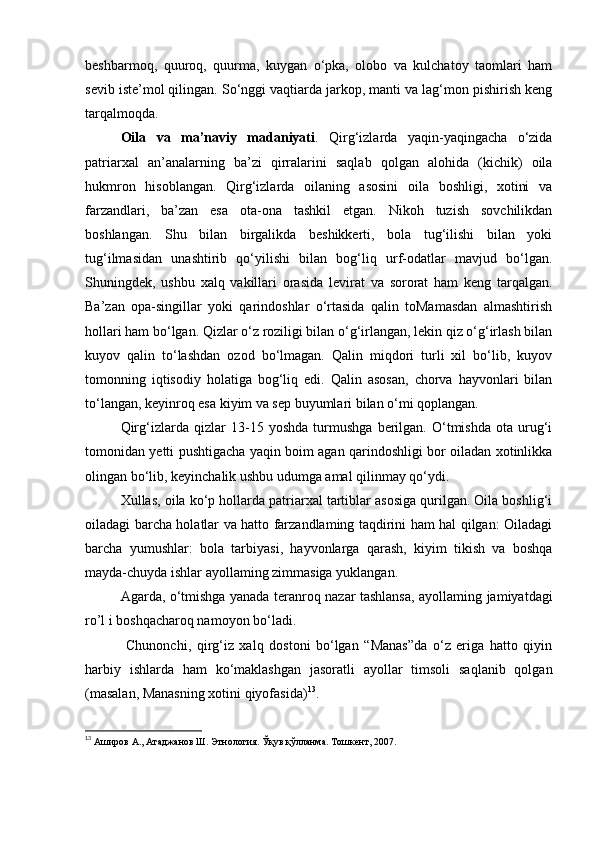 beshbarmoq,   quuroq,   quurma,   kuygan   o‘pka,   olobo   va   kulchatoy   taomlari   ham
sevib iste’mol qilingan. So‘nggi vaqtiarda jarkop, manti va lag‘mon pishirish keng
tarqalmoqda.
Oila   va   ma’naviy   madaniyati .   Qirg‘izlarda   yaqin-yaqingacha   o‘zida
patriarxal   an’analarning   ba’zi   qirralarini   saqlab   qolgan   alohida   (kichik)   oila
hukmron   hisoblangan.   Qirg‘izlarda   oilaning   asosini   oila   boshligi,   xotini   va
farzandlari,   ba’zan   esa   ota-ona   tashkil   etgan.   Nikoh   tuzish   sovchilikdan
boshlangan.   Shu   bilan   birgalikda   beshikkerti,   bola   tug‘ilishi   bilan   yoki
tug‘ilmasidan   unashtirib   qo‘yilishi   bilan   bog‘liq   urf-odatlar   mavjud   bo‘lgan.
Shuningdek,   ushbu   xalq   vakillari   orasida   levirat   va   sororat   ham   keng   tarqalgan.
Ba’zan   opa-singillar   yoki   qarindoshlar   o‘rtasida   qalin   toMamasdan   almashtirish
hollari ham bo‘lgan. Qizlar o‘z roziligi bilan o‘g‘irlangan, lekin qiz o‘g‘irlash bilan
kuyov   qalin   to‘lashdan   ozod   bo‘lmagan.   Qalin   miqdori   turli   xil   bo‘lib,   kuyov
tomonning   iqtisodiy   holatiga   bog‘liq   edi.   Qalin   asosan,   chorva   hayvonlari   bilan
to‘langan, keyinroq esa kiyim va sep buyumlari bilan o‘mi qoplangan.
Qirg‘izlarda   qizlar   13-15   yoshda   turmushga   berilgan.   O‘tmishda   ota   urug‘i
tomonidan yetti pushtigacha yaqin boim agan qarindoshligi bor oiladan xotinlikka
olingan bo‘lib, keyinchalik ushbu udumga amal qilinmay qo‘ydi.
Xullas, oila ko‘p hollarda patriarxal tartiblar asosiga qurilgan. Oila boshlig‘i
oiladagi barcha holatlar va hatto farzandlaming taqdirini ham hal qilgan: Oiladagi
barcha   yumushlar:   bola   tarbiyasi,   hayvonlarga   qarash,   kiyim   tikish   va   boshqa
mayda-chuyda ishlar ayollaming zimmasiga yuklangan.
Agarda, o‘tmishga yanada teranroq nazar tashlansa, ayollaming jamiyatdagi
ro’l i boshqacharoq namoyon bo‘ladi.
  Chunonchi,   qirg‘iz   xalq   dostoni   bo‘lgan   “Manas”da   o‘z   eriga   hatto   qiyin
harbiy   ishlarda   ham   ko‘maklashgan   jasoratli   ayollar   timsoli   saqlanib   qolgan
(masalan, Manasning xotini qiyofasida) 13
.
13
  Аширов А., Атаджанов Ш. Этнология. Ўқув қўлланма. Тошкент, 2007. 