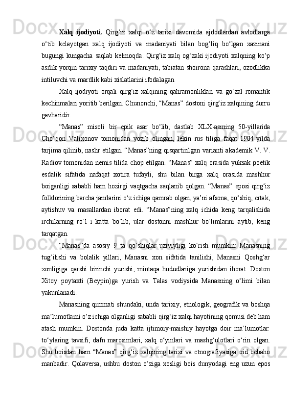 Xalq   ijodiyoti.   Qirg‘iz   xalqi   o‘z   tarixi   davomida   ajdodlardan   avlodlarga
o‘tib   kelayotgan   xalq   ijodiyoti   va   madaniyati   bilan   bog‘liq   bo‘lgan   xazinani
bugungi   kungacha  saqlab   kelmoqda.  Qirg‘iz  xalq  og‘zaki  ijodiyoti   xalqning  ko‘p
asrlik yorqin tarixiy taqdiri va madaniyati, tabiatan shoirona qarashlari, ozodlikka
intiluvchi va mardlik kabi xislatlarini ifodalagan.
Xalq   ijodiyoti   orqali   qirg‘iz   xalqining   qahramonliklari   va   go‘zal   romantik
kechinmalari yoritib berilgan. Chunonchi, “Manas” dostoni qirg‘iz xalqining durru
gavharidir.
“Manas”   misoli   bir   epik   asar   bo‘lib,   dastlab   XLX-asming   50-yillarida
Cho‘qon   Valixonov   tomonidan   yozib   olingan,   lekin   rus   tiliga   faqat   1904-yilda
tarjima qilinib, nashr etilgan. “Manas”ning qisqartirilgan varianti akademik V. V.
Radiov tomonidan nemis tilida chop etilgan. “Manas” xalq orasida yuksak poetik
esdalik   sifatida   nafaqat   xotira   tufayli,   shu   bilan   birga   xalq   orasida   mashhur
boiganligi   sababli   ham   hozirgi   vaqtgacha   saqlanib   qolgan.   “Manas”   eposi   qirg‘iz
folklorining barcha janrlarini o‘z ichiga qamrab olgan, ya’ni afsona, qo‘shiq, ertak,
aytishuv   va   masallardan   iborat   edi.   “Manas”ning   xalq   ichida   keng   tarqalishida
irchilarning   ro’l   i   katta   bo‘lib,   ular   dostonni   mashhur   bo‘limlarini   aytib,   keng
tarqatgan.
“Manas”da   asosiy   9   ta   qo‘shiqlar   uziviyligi   ko‘rish   mumkin:   Manasning
tug‘ilishi   va   bolalik   yillari,   Manasni   xon   sifatida   tanilishi,   Manasni   Qoshg‘ar
xonligiga   qarshi   birinchi   yurishi,   mintaqa   hududlariga   yurishidan   iborat.   Doston
Xitoy   poytaxti   (Beypin)ga   yurish   va   Talas   vodiysida   Manasning   o‘limi   bilan
yakunlanadi.
Manasning  qimmati  shundaki, unda  tarixiy, etnologik, geografik va  boshqa
ma’lumotlami o‘z ichiga olganligi sababli qirg‘iz xalqi hayotining qomusi deb ham
atash   mumkin.   Dostonda   juda   katta   ijtimoiy-maishiy   hayotga   doir   ma’lumotlar:
to‘ylaring   tavsifi,   dafn   marosimlari,   xalq   o‘yinlari   va   mashg‘ulotlari   o‘rin   olgan.
Shu  boisdan   ham   “Manas”   qirg‘iz   xalqining  tarixi   va   etnografiyasiga   oid   bebaho
manbadir.   Qolaversa,   ushbu   doston   o‘ziga   xosligi   bois   dunyodagi   eng   uzun   epos 