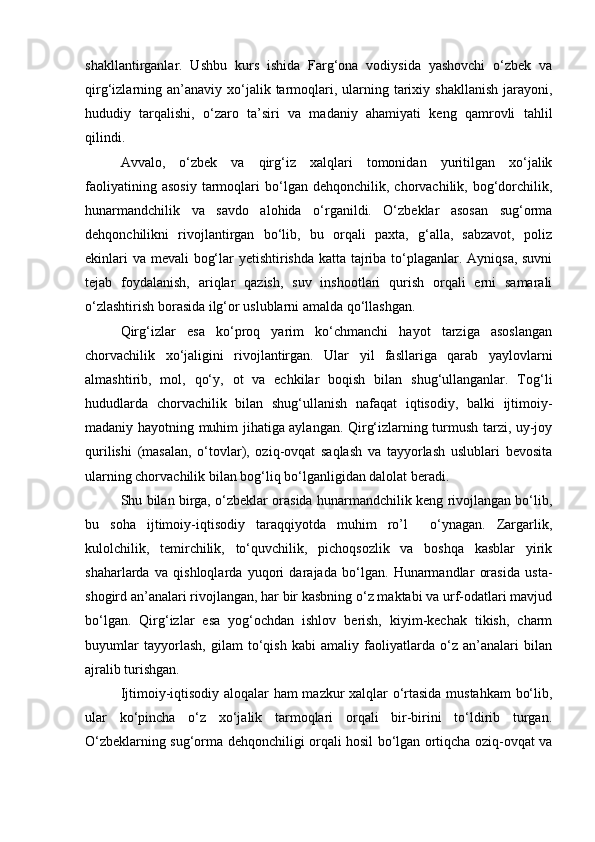 shakllantirganlar.   Ushbu   kurs   ishida   Farg‘ona   vodiysida   yashovchi   o‘zbek   va
qirg‘izlarning an’anaviy  xo‘jalik  tarmoqlari, ularning tarixiy shakllanish   jarayoni,
hududiy   tarqalishi,   o‘zaro   ta’siri   va   madaniy   ahamiyati   keng   qamrovli   tahlil
qilindi.
Avvalo,   o‘zbek   va   qirg‘iz   xalqlari   tomonidan   yuritilgan   xo‘jalik
faoliyatining   asosiy   tarmoqlari   bo‘lgan  dehqonchilik,   chorvachilik,  bog‘dorchilik,
hunarmandchilik   va   savdo   alohida   o‘rganildi.   O‘zbeklar   asosan   sug‘orma
dehqonchilikni   rivojlantirgan   bo‘lib,   bu   orqali   paxta,   g‘alla,   sabzavot,   poliz
ekinlari  va mevali bog‘lar yetishtirishda katta tajriba to‘plaganlar. Ayniqsa, suvni
tejab   foydalanish,   ariqlar   qazish,   suv   inshootlari   qurish   orqali   erni   samarali
o‘zlashtirish borasida ilg‘or uslublarni amalda qo‘llashgan.
Qirg‘izlar   esa   ko‘proq   yarim   ko‘chmanchi   hayot   tarziga   asoslangan
chorvachilik   xo‘jaligini   rivojlantirgan.   Ular   yil   fasllariga   qarab   yaylovlarni
almashtirib,   mol,   qo‘y,   ot   va   echkilar   boqish   bilan   shug‘ullanganlar.   Tog‘li
hududlarda   chorvachilik   bilan   shug‘ullanish   nafaqat   iqtisodiy,   balki   ijtimoiy-
madaniy hayotning muhim jihatiga aylangan. Qirg‘izlarning turmush tarzi, uy-joy
qurilishi   (masalan,   o‘tovlar),   oziq-ovqat   saqlash   va   tayyorlash   uslublari   bevosita
ularning chorvachilik bilan bog‘liq bo‘lganligidan dalolat beradi.
Shu bilan birga, o‘zbeklar orasida hunarmandchilik keng rivojlangan bo‘lib,
bu   soha   ijtimoiy-iqtisodiy   taraqqiyotda   muhim   ro’l     o‘ynagan.   Zargarlik,
kulolchilik,   temirchilik,   to‘quvchilik,   pichoqsozlik   va   boshqa   kasblar   yirik
shaharlarda   va   qishloqlarda   yuqori   darajada   bo‘lgan.   Hunarmandlar   orasida   usta-
shogird an’analari rivojlangan, har bir kasbning o‘z maktabi va urf-odatlari mavjud
bo‘lgan.   Qirg‘izlar   esa   yog‘ochdan   ishlov   berish,   kiyim-kechak   tikish,   charm
buyumlar   tayyorlash,   gilam   to‘qish   kabi   amaliy   faoliyatlarda   o‘z   an’analari   bilan
ajralib turishgan.
Ijtimoiy-iqtisodiy aloqalar ham mazkur xalqlar o‘rtasida mustahkam  bo‘lib,
ular   ko‘pincha   o‘z   xo‘jalik   tarmoqlari   orqali   bir-birini   to‘ldirib   turgan.
O‘zbeklarning sug‘orma dehqonchiligi orqali hosil bo‘lgan ortiqcha oziq-ovqat va 