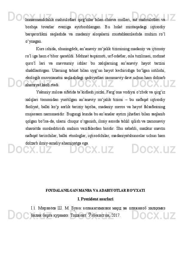hunarmandchilik   mahsulotlari   qirg‘izlar   bilan   chorva   mollari,   sut   mahsulotlari   va
boshqa   tovarlar   evaziga   ayirboshlangan.   Bu   holat   mintaqadagi   iqtisodiy
barqarorlikni   saqlashda   va   madaniy   aloqalarni   mustahkamlashda   muhim   ro’l
o‘ynagan.
Kurs ishida, shuningdek, an’anaviy xo‘jalik tizimining madaniy va ijtimoiy
ro’l iga ham e’tibor qaratildi. Mehnat taqsimoti, urf-odatlar, oila tuzilmasi, mehnat
quro’l   lari   va   mavsumiy   ishlar   bu   xalqlarning   an’anaviy   hayot   tarzini
shakllantirgan.   Ularning   tabiat   bilan   uyg‘un   hayot   kechirishga   bo‘lgan   intilishi,
ekologik muvozanatni saqlashdagi qadriyatlari zamonaviy davr uchun ham dolzarb
ahamiyat kasb etadi.
Yakuniy xulosa sifatida ta’kidlash joizki, Farg‘ona vodiysi o‘zbek va qirg‘iz
xalqlari   tomonidan   yuritilgan   an’anaviy   xo‘jalik   tizimi   –   bu   nafaqat   iqtisodiy
faoliyat,   balki   ko‘p   asrlik   tarixiy   tajriba,   madaniy   meros   va   hayot   falsafasining
mujassam namunasidir. Bugungi kunda bu an’analar ayrim jihatlari bilan saqlanib
qolgan bo‘lsa-da, ularni chuqur o‘rganish, ilmiy asosda tahlil qilish va zamonaviy
sharoitda   moslashtirish   muhim   vazifalardan   biridir.   Shu   sababli,   mazkur   mavzu
nafaqat tarixchilar, balki etnologlar, iqtisodchilar, madaniyatshunoslar  uchun ham
dolzarb ilmiy-amaliy ahamiyatga ega.
FOYDALANILGAN MANBA VA ADABIYOTLAR RO‘YXATI
I.  Prezident asarlari
I.1.   Мирзиёев   Ш .   М .   Буюк   келажагимизни   мард   ва   олижаноб   халқимиз
билан   бирга   қурамиз .  Тошкент :  Ўзбекистон , 2017. 