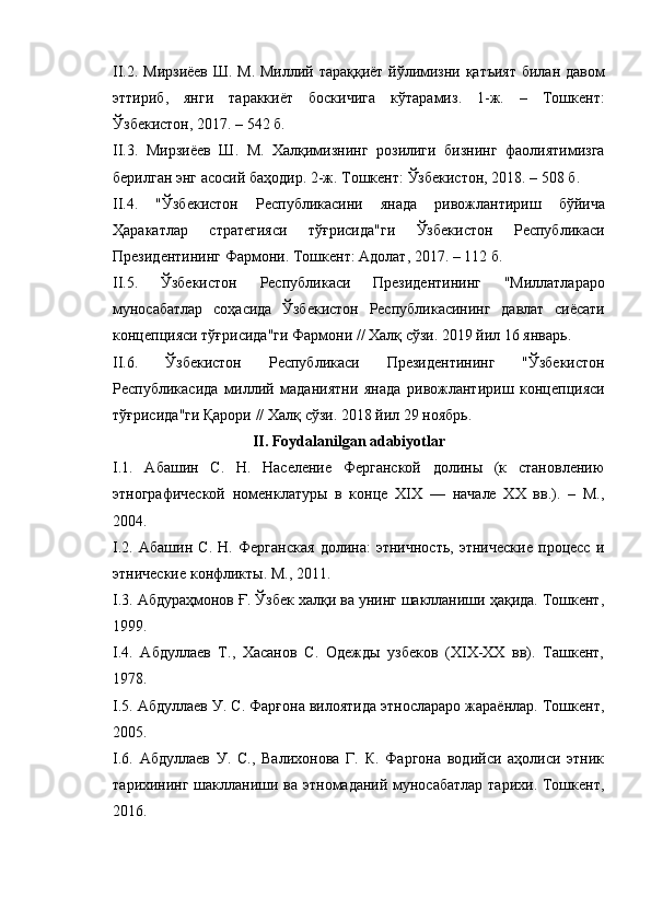 II.2.   Мирзиёев   Ш .   М .   Миллий   тараққиёт   йўлимизни   қатъият   билан   давом
эттириб ,   янги   тараккиёт   боскичига   кўтарамиз .   1- ж .   –   Тошкент :
Ўзбекистон , 2017. – 542  б .
II.3.   Мирзиёев   Ш .   М .   Халқимизнинг   розилиги   бизнинг   фаолиятимизга
берилган   энг   асосий   баҳодир . 2- ж .  Тошкент :  Ўзбекистон , 2018. – 508  б .
II.4.   " Ўзбекистон   Республикасини   янада   ривожлантириш   бўйича
Ҳаракатлар   стратегияси   тўғрисида " ги   Ўзбекистон   Республикаси
Президентининг   Фармони .  Тошкент :  Адолат , 2017. – 112  б .
II.5.   Ўзбекистон   Республикаси   Президентининг   " Миллатлараро
муносабатлар   соҳасида   Ўзбекистон   Республикасининг   давлат   сиёсати
концепцияси   тўғрисида " ги   Фармони  //  Халқ   сўзи . 2019  йил  16  январь .
II.6.   Ўзбекистон   Республикаси   Президентининг   " Ўзбекистон
Республикасида   миллий   маданиятни   янада   ривожлантириш   концепцияси
тўғрисида " ги   Қарори  //  Халқ   сўзи . 2018  йил  29  ноябрь .
II.  Foydalanilgan adabiyotlar
I .1.   Абашин   С.   Н.   Население   Ферганской   долины   (к   становлению
этнографической   номенклатуры   в   конце   ХІХ   —   начале   ХХ   вв.).   –   М.,
2004.
I .2.   Абашин   С.   Н.   Ферганская   долина:   этничность,   этнические   процесс   и
этнические конфликты. М., 2011.
I .3. Абдураҳмонов Ғ. Ўзбек халқи ва унинг шаклланиши ҳақида. Тошкент,
1999.
I .4.   Абдуллаев   Т.,   Хасанов   С.   Одежды   узбеков   (ХІХ-ХХ   вв).   Ташкент,
1978.
I .5. Абдуллаев У. С. Фарғона вилоятида этнослараро жараёнлар. Тошкент,
2005.
I .6.   Абдуллаев   У.   С.,   Валихонова   Г.   К.   Фаргона   водийси   аҳолиси   этник
тарихининг шаклланиши ва этномаданий муносабатлар  тарихи. Тошкент,
2016. 