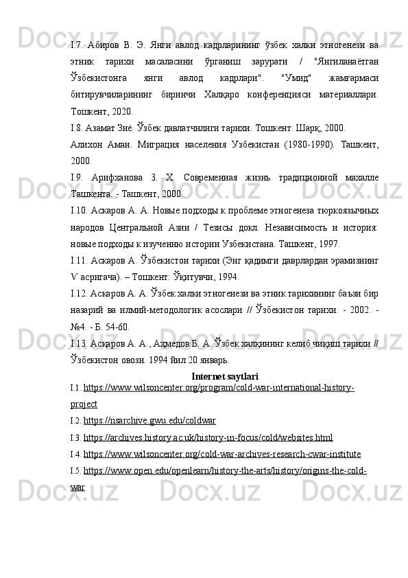 I .7.   Абиров   В.   Э.   Янги   авлод   кадрларининг   ўзбек   халки   этногенези   ва
этник   тарихи   масаласини   ўрганиш   зарурати   /   "Янгиланаётган
Ўзбекистонга   янги   авлод   кадрлари".   "Умид"   жамғармаси
битирувчиларининг   биринчи   Халқаро   конференцияси   материаллари.
Тошкент, 2020.
I .8. Азамат Зиё. Ўзбек давлатчилиги тарихи. Тошкент: Шарқ, 2000.
Алихон   Аман.   Миграция   населения   Узбекистан   (1980-1990).   Ташкент,
2000.
I .9.   Арифханова   3.   Х.   Современная   жизнь   традиционной   махалле
Ташкента. - Ташкент, 2000.
I .10. Аскаров А. А. Новые подходы к проблеме этногенеза тюркоязычных
народов   Центральной   Азии   /   Тезисы   докл.   Независимость   и   история:
новые подходы к изучению истории Узбекистана. Ташкент, 1997.
I .11. Аскаров А. Ўзбекистон тарихи (Энг қадимги даврлардан эрамизнинг
 асригача). – Тошкент: Ўқитувчи, 1994.Ѵ
I .12. Аскаров А. А. Ўзбек халки этногенези ва этник тарихининг баъзи бир
назарий   ва   илмий-методологик   асослари   //   Ўзбекистон   тарихи.   -   2002.   -
№4. - Б. 54-60.
I .13. Асқаров А. А., Аҳмедов Б. А. Ўзбек халқининг келиб чиқиш тарихи //
Ўзбекистон овози.  1994  йил  20  январь .
Internet saytlari
I.1.  https://www.wilsoncenter.org/program/cold-war-international-history-
project  
I.2.  https://nsarchive.gwu.edu/coldwar  
I.3.  https://archives.history.ac.uk/history-in-focus/cold/websites.html  
I.4.  https://www.wilsoncenter.org/cold-war-archives-research-cwar-institute  
I.5.  https://www.open.edu/openlearn/history-the-arts/history/origins-the-cold-
war   