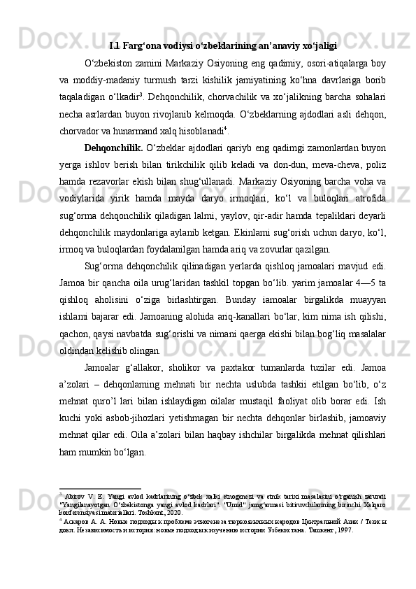 I.1 Farg‘ona vodiysi  o‘zbeklarining an’anaviy xo‘jaligi
O‘zbekiston   zamini   Markaziy   Osiyoning   eng   qadimiy,  osori-atiqalarga  boy
va   moddiy-madaniy   turmush   tarzi   kishilik   jamiyatining   ko‘hna   davrlariga   borib
taqaladigan   o‘lkadir 3
.   Dehqonchilik,   chorvachilik   va   xo‘jalikning   barcha   sohalari
necha   asrlardan   buyon   rivojlanib   kelmoqda.   O‘zbeklarning   ajdodlari   asli   dehqon,
chorvador va hunarmand xalq hisoblanadi 4
.
Dehqonchilik.   O‘zbeklar  ajdodlari  qariyb eng qadimgi zamonlardan buyon
yerga   ishlov   berish   bilan   tirikchilik   qilib   keladi   va   don-dun,   meva-cheva,   poliz
hamda   rezavorlar   ekish   bilan   shug‘ullanadi.   Markaziy   Osiyoning   barcha   voha   va
vodiylarida   yirik   hamda   mayda   daryo   irmoqlari,   ko‘l   va   buloqlari   atrofida
sug‘orma   dehqonchilik   qiladigan   lalmi,   yaylov,   qir-adir   hamda   tepaliklari   deyarli
dehqonchilik maydonlariga aylanib ketgan. Ekinlami sug‘orish uchun daryo, ko‘l,
irmoq va buloqlardan foydalanilgan hamda ariq va zovurlar qazilgan.
Sug‘orma   dehqonchilik   qilinadigan   yerlarda   qishloq   jamoalari   mavjud   edi.
Jamoa  bir  qancha  oila  urug‘laridan  tashkil   topgan bo‘lib. yarim  jamoalar   4—5 ta
qishloq   aholisini   o‘ziga   birlashtirgan.   Bunday   iamoalar   birgalikda   muayyan
ishlami  bajarar edi. Jamoaning alohida ariq-kanallari bo‘lar, kim nima ish qilishi,
qachon, qaysi navbatda sug‘orishi va nimani qaerga ekishi bilan bog‘liq masalalar
oldindan kelishib olingan.
Jamoalar   g‘allakor,   sholikor   va   paxtakor   tumanlarda   tuzilar   edi.   Jamoa
a’zolari   –   dehqonlaming   mehnati   bir   nechta   uslubda   tashkii   etilgan   bo‘lib,   o‘z
mehnat   quro’l   lari   bilan   ishlaydigan   oilalar   mustaqil   faoliyat   olib   borar   edi.   Ish
kuchi   yoki   asbob-jihozlari   yetishmagan   bir   nechta   dehqonlar   birlashib,   jamoaviy
mehnat  qilar  edi. Oila a’zolari  bilan haqbay  ishchilar  birgalikda mehnat  qilishlari
ham mumkin bo‘lgan.
3
  Abirov   V.   E.   Yangi   avlod   kadrlarining   o‘zbek   xalki   etnogenezi   va   etnik   tarixi   masalasini   o‘rganish   zarurati
"Yangilanayotgan   O‘zbekistonga   yangi   avlod   kadrlari".   "Umid"   jamg‘armasi   bitiruvchilarining   birinchi   Xalqaro
konferensiyasi materiallari. Toshkent, 2020.
4
  Аскаров   А .  А .  Новые   подходы   к   проблеме   этногенеза   тюркоязычных   народов   Центральной   Азии  /   Тезисы
докл .  Независимость и история: новые подходы к изучению истории Узбекистана. Ташкент, 1997. 