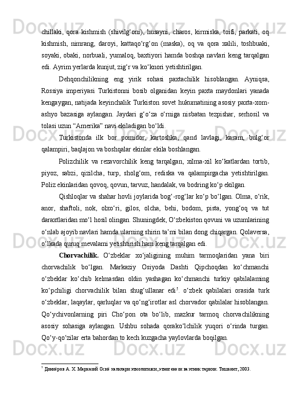 chillaki,   qora   kishmish   (shivilg‘oni),   husayni,   charos,   kirmiska,   toifi,   parkati,   oq
kishmish,   nimrang,   daroyi,   kattaqo‘rg‘on   (maska),   oq   va   qora   xalili,   toshbuaki,
soyaki,  obaki, norbuali,  yumaloq,  baxtiyori  hamda  boshqa  navlari  keng  tarqalgan
edi. Ayrim yerlarda kunjut, zig‘r va ko‘knori yetishtirilgan.
Dehqonchilikning   eng   yirik   sohasi   paxtachilik   hisoblangan.   Ayniqsa,
Rossiya   imperiyasi   Turkistonni   bosib   olganidan   keyin   paxta   maydonlari   yanada
kengaygan, natijada keyinchalik Turkiston sovet hukumatining asosiy paxta-xom-
ashyo   bazasiga   aylangan.   Jaydari   g‘o‘za   o‘rniga   nisbatan   tezpishar,   serhosil   va
tolasi uzun “Amerika” navi ekiladigan bo‘ldi.
Turkistonda   ilk   bor   pomidor,   kartoshka,   qand   lavlagi,   karam,   bulg‘or
qalampiri, baqlajon va boshqalar ekinlar ekila boshlangan.
Polizchilik   va   rezavorchilik   keng   tarqalgan,   xilma-xil   ko‘katlardan   tortib,
piyoz,   sabzi,   qizilcha,   turp,   sholg‘om,   rediska   va   qalampirgacha   yetishtirilgan.
Poliz ekinlaridan qovoq, qovun, tarvuz, handalak, va bodring ko‘p ekilgan.
Qishloqlar va shahar hovli joylarida bog‘-rog‘lar ko‘p bo‘lgan. Olma, o‘rik,
anor,   shaftoli,   nok,   olxo‘ri,   gilos,   olcha,   behi,   bodom,   pista,   yong‘oq   va   tut
daraxtlaridan mo‘l hosil olingan. Shuningdek, O‘zbekiston qovuni va uzumlarining
o‘nlab ajoyib navlari hamda ularning shirin ta’mi bilan dong chiqargan. Qolaversa,
o‘lkada quruq mevalami yetishtirish ham keng tarqalgan edi.
Chorvachilik.   O‘zbeklar   xo‘jaligining   muhim   tarmoqlaridan   yana   biri
chorvachilik   bo‘lgan.   Markaziy   Osiyoda   Dashti   Qipchoqdan   ko‘chmanchi
o‘zbeklar   ko‘chib   kelmasdan   oldin   yashagan   ko‘chmanchi   turkiy   qabilalaming
ko‘pchiligi   chorvachilik   bilan   shug‘ullanar   edi 5
.   o‘zbek   qabilalari   orasida   turk
o‘zbeklar, laqaylar, qarluqlar va qo‘ng‘irotlar asl chorvador qabilalar hisoblangan.
Qo‘ychivonlarning   piri   Cho‘pon   ota   bo‘lib,   mazkur   tarmoq   chorvachilikning
asosiy   sohasiga   aylangan.   Ushbu   sohada   qorako‘lchilik   yuqori   o‘rinda   turgan.
Qo‘y-qo‘zilar erta bahordan to kech kuzgacha yaylovlarda boqilgan.
5
  Дониёров А. Х. Марказий Осиё халклари этнологияси, этногенези ва этник тарихи. Тошкент, 2003.