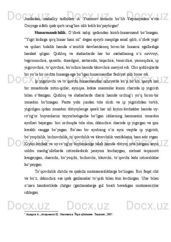 Jumladan,   mahalliy   tadbirkor   A.   Yunusov   birinchi   bo‘lib   Yaponiyadan   o‘rta
Osiyoga sifatli ipak qurti urug‘lari olib kelib ko‘paytirgan 6
.
Hunarmandchilik.   O‘zbek   xalqi   qadimdan   kosib-hunarmand   bo‘lmagan.
“Yigit kishiga qirq hunar ham oz” degan ajoyib maqolga amal qilib, o‘zbek yigit
va   qizlari   bolalik   hamda   o‘smirlik   davrlaridanoq   biron-bir   hunarni   egallashga
harakat   qilgan.   Qishloq   va   shaharlarda   har   bir   mahallaning   o‘z   novvoyi,
tegirmonchisi, qassobi,  duradgori, sartaroshi, taqachisi,  temirchisi, yamoqchisi, ip
yigiruvchisi, to‘quvchisi, ko‘nchisi hamda tikuvchisi mavjud edi. Olis qishloqlarda
bir yo‘la bir nechta hunarga ega bo‘lgan hunarmandlar faoliyat olib borar edi.
Ip   yigiruvchi   va   to‘quvchi   hunarmandlar   nihoyatda   ko‘p   bo‘lib,   qariyb   har
bir   xonadonda   xotin-qizlar,   ayniqsa,   keksa   onaxonlar   kunni   charxda   ip   yigirish
bilan   o‘tkazgan.   Qishloq   va   shaharlarda   charxi   hamda   urchug‘i   yo‘q   biron-bir
xonadon   bo‘lmagan.   Paxta   yoki   jundan   tola   olish   va   ip   yigirishdan   tortib,
yigirilgan   ipdan   xonadon   ehtiyojlariga   qarab   har   xil   kiyim-kechaklar   hamda   uy-
ro‘zg‘or   buyumlarini   tayyorlashgacha   bo‘lgan   ishlarning   hammasini   xonadon
ayollari   bajargan:   biri   urchuqda   tola   olsa,   ikkinchisi   charxda   ip   yigirgan   va   ipni
kerakli   rangga   bo‘yagan.   Ba’zan   bir   ayolning   o‘zi   ayni   vaqtda   ip   yigirish,
bo‘yoqchilik, bichuvchilik, to‘quvchilik va tikuvchilik vazifalarini ham ado etgan.
Kiyim-kechak va uy-ro‘zg‘or buyumlariga talab hamda ehtiyoj orta borgani sayin
ushbu   mashg‘ulotlarda   ixtisoslashish   jarayoni   kuchaygan,   mehnat   taqsimoti
kengaygan,   charxchi,   bo‘yoqchi,   bichuvchi,   tikuvchi,   to‘quvchi   kabi   ixtisosliklar
ko‘paygan.
To‘quvchilik chitchi va ipakchi mutaxassisliklarga bo‘lingan. Biri faqat chit
va   bo‘z,   ikkinchisi   esa   ipak   gazlamalar   to‘qish   bilan   kun   kechirgan.   Ular   bilan
o‘zaro   hamkorlikda   chitgar   (gazlamalarga   gul   bosib   beradigan   mutaxassis)lar
ishlagan.
6
  Аширов А., Атаджанов Ш. Этнология. Ўқув қўлланма. Тошкент, 2007. 