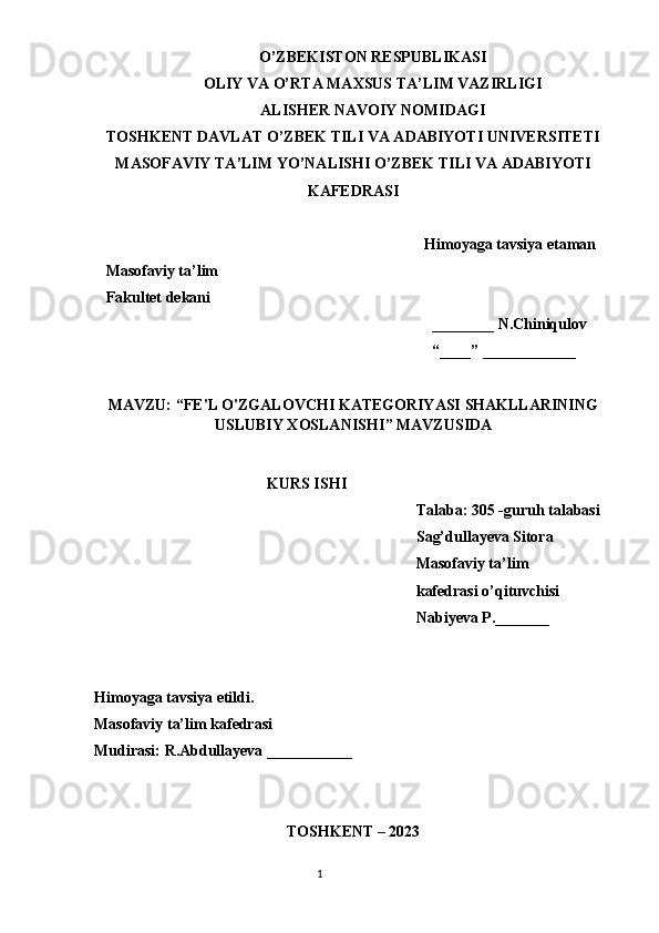 O’ZBEKISTON RESPUBLIKASI
OLIY VA O’RTA MAXSUS TA’LIM VAZIRLIGI
ALISHER NAVOIY NOMIDAGI
TOSHKENT DAVLAT O’ZBEK TILI VA ADABIYOTI UNIVERSITETI
MASOFAVIY TA’LIM YO’NALISHI O’ZBEK TILI VA ADABIYOTI
KAFEDRASI
Himoyaga tavsiya etaman
   Masofaviy ta’lim
   Fakultet dekani
________ N.Chiniqulov
“____” ____________
MAVZU: “ FE'L O'ZGALOVCHI KATEGORIYASI SHAKLLARINING
USLUBIY XOSLANISHI ” MAVZUSIDA
KURS ISHI
Talaba: 305 -guruh talabasi 
Sag’dullayeva Sitora 
Masofaviy ta’lim 
kafedrasi  o’qituvchisi
Nabiyeva P._______
Himoyaga tavsiya etildi. 
Masofaviy ta’lim kafedrasi
Mudirasi: R.Abdullayeva ___________
TOSHKENT – 2023
                                                                                  1 