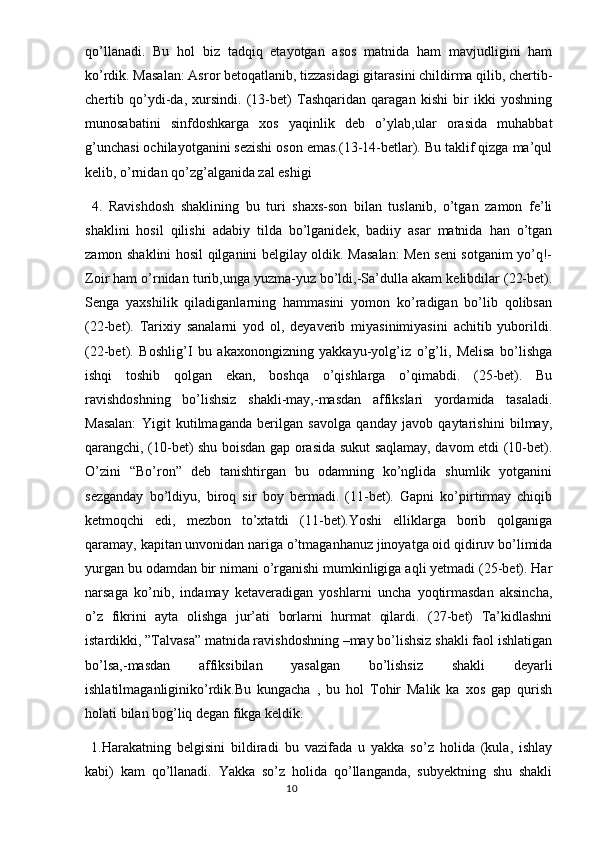 qo’llanadi.   Bu   hol   biz   tadqiq   etayotgan   asos   matnida   ham   mavjudligini   ham
ko’rdik. Masalan: Asror betoqatlanib, tizzasidagi gitarasini childirma qilib, chertib-
chertib   qo’ydi-da,   xursindi.   (13-bet)   Tashqaridan   qaragan   kishi   bir   ikki   yoshning
munosabatini   sinfdoshkarga   xos   yaqinlik   deb   o’ylab,ular   orasida   muhabbat
g’unchasi ochilayotganini sezishi oson emas.(13-14-betlar). Bu taklif qizga ma’qul
kelib, o’rnidan qo’zg’alganida zal eshigi 
  4.   Ravishdosh   shaklining   bu   turi   shaxs-son   bilan   tuslanib,   o’tgan   zamon   fe’li
shaklini   hosil   qilishi   adabiy   tilda   bo’lganidek,   badiiy   asar   matnida   han   o’tgan
zamon shaklini hosil qilganini belgilay oldik. Masalan: Men seni sotganim yo’q!-
Zoir ham o’rnidan turib,unga yuzma-yuz bo’ldi,-Sa’dulla akam kelibdilar (22-bet).
Senga   yaxshilik   qiladiganlarning   hammasini   yomon   ko’radigan   bo’lib   qolibsan
(22-bet).   Tarixiy   sanalarni   yod   ol,   deyaverib   miyasinimiyasini   achitib   yuborildi.
(22-bet).   Boshlig’I   bu   akaxonongizning   yakkayu-yolg’iz   o’g’li,   Melisa   bo’lishga
ishqi   toshib   qolgan   ekan,   boshqa   o’qishlarga   o’qimabdi.   (25-bet).   Bu
ravishdoshning   bo’lishsiz   shakli-may,-masdan   affikslari   yordamida   tasaladi.
Masalan:   Yigit   kutilmaganda   berilgan   savolga   qanday   javob   qaytarishini   bilmay,
qarangchi, (10-bet) shu boisdan gap orasida sukut saqlamay, davom etdi (10-bet).
O’zini   “Bo’ron”   deb   tanishtirgan   bu   odamning   ko’nglida   shumlik   yotganini
sezganday   bo’ldiyu,   biroq   sir   boy   bermadi.   (11-bet).   Gapni   ko’pirtirmay   chiqib
ketmoqchi   edi,   mezbon   to’xtatdi   (11-bet).Yoshi   elliklarga   borib   qolganiga
qaramay, kapitan unvonidan nariga o’tmaganhanuz jinoyatga oid qidiruv bo’limida
yurgan bu odamdan bir nimani o’rganishi mumkinligiga aqli yetmadi (25-bet). Har
narsaga   ko’nib,   indamay   ketaveradigan   yoshlarni   uncha   yoqtirmasdan   aksincha,
o’z   fikrini   ayta   olishga   jur’ati   borlarni   hurmat   qilardi.   (27-bet)   Ta’kidlashni
istardikki, ”Talvasa” matnida ravishdoshning –may bo’lishsiz shakli faol ishlatigan
bo’lsa,-masdan   affiksibilan   yasalgan   bo’lishsiz   shakli   deyarli
ishlatilmaganliginiko’rdik.Bu   kungacha   ,   bu   hol   Tohir   Malik   ka   xos   gap   qurish
holati bilan bog’liq degan fikga keldik. 
  1.Harakatning   belgisini   bildiradi   bu   vazifada   u   yakka   so’z   holida   (kula,   ishlay
kabi)   kam   qo’llanadi.   Yakka   so’z   holida   qo’llanganda,   subyektning   shu   shakli
                                                                                  10 