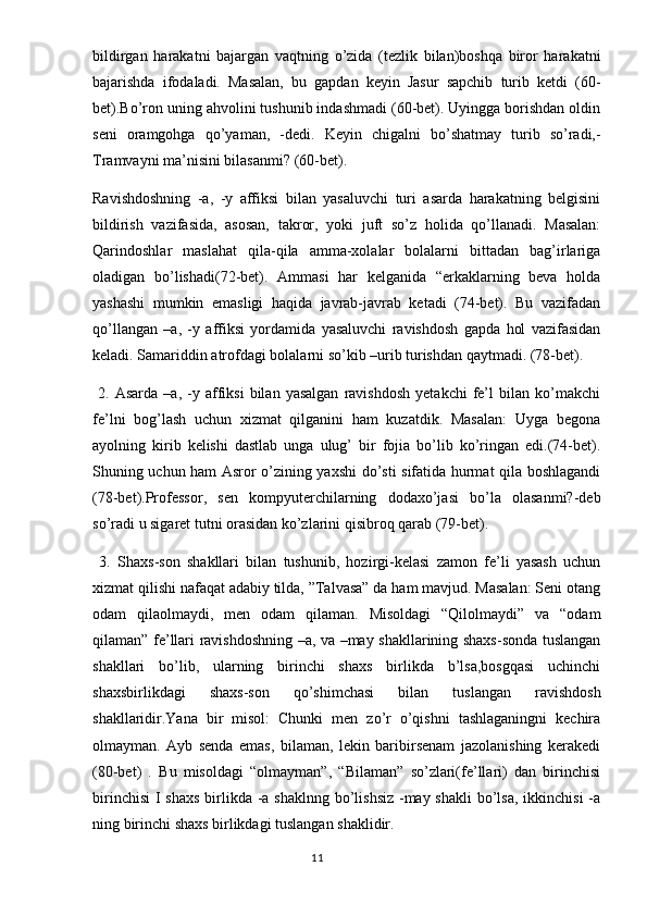 bildirgan   harakatni   bajargan   vaqtning   o’zida   (tezlik   bilan)boshqa   biror   harakatni
bajarishda   ifodaladi.   Masalan,   bu   gapdan   keyin   Jasur   sapchib   turib   ketdi   (60-
bet).Bo’ron uning ahvolini tushunib indashmadi (60-bet). Uyingga borishdan oldin
seni   oramgohga   qo’yaman,   -dedi.   Keyin   chigalni   bo’shatmay   turib   so’radi,-
Tramvayni ma’nisini bilasanmi? (60-bet).
Ravishdoshning   -a,   -y   affiksi   bilan   yasaluvchi   turi   asarda   harakatning   belgisini
bildirish   vazifasida,   asosan,   takror,   yoki   juft   so’z   holida   qo’llanadi.   Masalan:
Qarindoshlar   maslahat   qila-qila   amma-xolalar   bolalarni   bittadan   bag’irlariga
oladigan   bo’lishadi(72-bet).   Ammasi   har   kelganida   “erkaklarning   beva   holda
yashashi   mumkin   emasligi   haqida   javrab-javrab   ketadi   (74-bet).   Bu   vazifadan
qo’llangan   –a,   -y   affiksi   yordamida   yasaluvchi   ravishdosh   gapda   hol   vazifasidan
keladi. Samariddin atrofdagi bolalarni so’kib –urib turishdan qaytmadi. (78-bet).
  2.   Asarda   –a,  -y   affiksi   bilan  yasalgan   ravishdosh   yetakchi   fe’l   bilan   ko’makchi
fe’lni   bog’lash   uchun   xizmat   qilganini   ham   kuzatdik.   Masalan:   Uyga   begona
ayolning   kirib   kelishi   dastlab   unga   ulug’   bir   fojia   bo’lib   ko’ringan   edi.(74-bet).
Shuning uchun ham Asror o’zining yaxshi do’sti sifatida hurmat qila boshlagandi
(78-bet).Professor,   sen   kompyuterchilarning   dodaxo’jasi   bo’la   olasanmi?-deb
so’radi u sigaret tutni orasidan ko’zlarini qisibroq qarab (79-bet).
  3.   Shaxs-son   shakllari   bilan   tushunib,   hozirgi-kelasi   zamon   fe’li   yasash   uchun
xizmat qilishi nafaqat adabiy tilda, ”Talvasa” da ham mavjud. Masalan: Seni otang
odam   qilaolmaydi,   men   odam   qilaman.   Misoldagi   “Qilolmaydi”   va   “odam
qilaman” fe’llari ravishdoshning –a, va –may shakllarining shaxs-sonda tuslangan
shakllari   bo’lib,   ularning   birinchi   shaxs   birlikda   b’lsa,bosgqasi   uchinchi
shaxsbirlikdagi   shaxs-son   qo’shimchasi   bilan   tuslangan   ravishdosh
shakllaridir.Yana   bir   misol:   Chunki   men   zo’r   o’qishni   tashlaganingni   kechira
olmayman.   Ayb   senda   emas,   bilaman,   lekin   baribirsenam   jazolanishing   kerakedi
(80-bet)   .   Bu   misoldagi   “olmayman”,   “Bilaman”   so’zlari(fe’llari)   dan   birinchisi
birinchisi  I shaxs  birlikda -a shaklnng bo’lishsiz -may shakli  bo’lsa, ikkinchisi  -a
ning birinchi shaxs birlikdagi tuslangan shaklidir.
                                                                                  11 