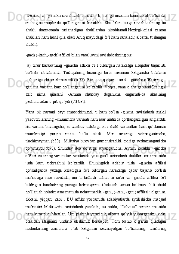  Demak, -a, -y shakli ravishdosh orasida “-b, -ib” ga nisbatan kammaxsil bo’lsa-da,
anchagina   miqdorda   qo’llanganini   kuzatdik.   Shu   bilan   birga   ravishdoshning   bu
shakli   shaxs-sonda   tuslanadigan   shakllardan   hisoblanadi.Hozirgi-kelasi   zamon
shakllari ham hosil qila oladi.Aniq maylidagi fe’l ham sanaladi( albatta, tuslangan
shakli).
-gach (-kach,-gach) affiksi bilan yasaluvchi ravishdoshning bu:
  a)   biror   harakatning   –gancha   affiksi   fe’l   bildirgan   harakatga   aloqador   bajarilib,
bo’lishi   ifodalanadi:   Toshqulning   huzuriga   biror   mehmon   ketguncha   bolalarni
tashqariga chiqarishmas edi (b-37). Biz tadqiq etgan asarda –guncha affiksining –
ganicha varianti ham qo’llanganini ko’zatdik. Voqea, yana o’sha gaplarniQizingni
ezib   nima   qilasan?   -Amma   shunday   deganicha   engashdi-da   ukasining
peshonasidan o’pib qo’ydi (73-bet). 
Yana   bir   narsani   qayt   etmoqchimizki,   u   ham   bo’lsa   -gincha   ravishdosh   shakli
yasovchilarining –chunimcha varianti ham asar matnida qo’llanganligini anglatdik.
Bu   variant   bizningcha,   so’zlashuv   uslubiga   xos   shakl   variantlari   ham   qo’llanishi
mumkinligi   yorqin   misol   bo’la   oladi:   Men   orzumga   yetmagunimcha,
tinchimayman (b80) . Militsiya birovdan gumonsiradiki, oxiriga yetkazmagunicha
qo’ymaydi   (b92).   Shunday   deb   do’stiga   suyanganicha,   Aytish   kerakki,   -gincha
affiksi  va uning variantlari  vositasida yasalganT  avishdosh  shakllari  asar  matnida
juda   kam   uchrashini   ko’zatdik.   Shuningdek   adabiy   tilda   –gincha   affiksi
qo’shilganda   yuzaga   keladigan   fe’l   bildirgan   harakatga   qadar   bajarib   bo’lish
ma’nosiga   mos   ravishda,   uni   ta’kidlash   uchun   to   so’zi   va   -gincha   affiksi   fe’l
bildirgan   harakatning   yuzaga   kelmaganini   ifodalash   uchun   bo’lmay   fe’li   shakl
qo’llanish holatini asar matnida uchratmadik. -gani, (-kani, -gani) affiksi : olganim,
ekkani,   yiqqani   kabi   .   BU   affiks   yordamida   adabiyotlarda   aytilishicha   maqsad
ma’nosini   bildiruvchi   ravishdosh   yasaladi,   bu   holda,   “Talvasa”   romani   matnida
ham   kuzatdik.   Masalan:   Uni   pishirib   yermidik,   albatta  qo’yib  yuborgansiz,   lekin,
otasidan   ataganini   undirib   olishimiz   kerak(b8).   Tom   teshib   o’g’irlik   qiladigan
nodonlarning   zamonasi   o’tib   ketganini   sezmayotgan   bo’lsalaring,   umrlaring
                                                                                  12 