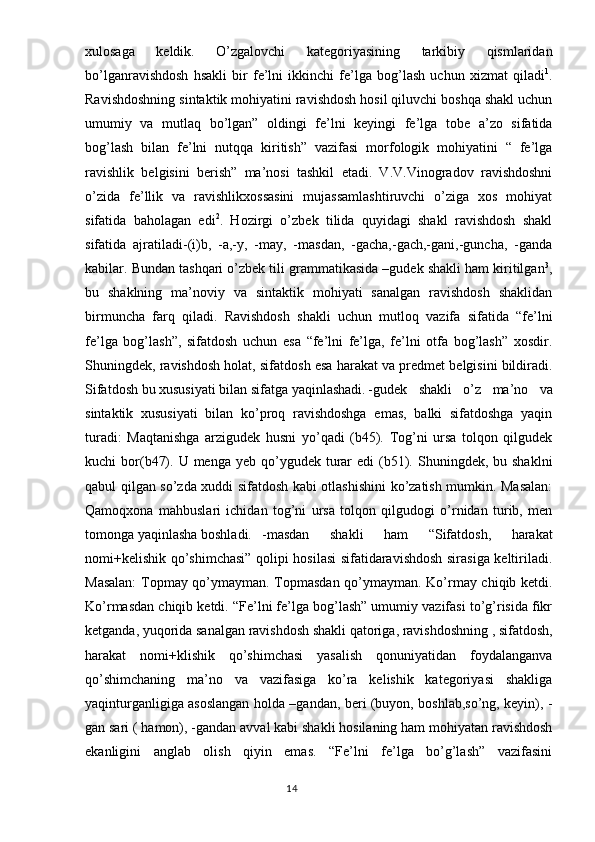 xulosaga   keldik.   O’zgalovchi   kategoriyasining   tarkibiy   qismlaridan
bo’lganravishdosh   hsakli   bir   fe’lni   ikkinchi   fe’lga   bog’lash   uchun   xizmat   qiladi 1
.
Ravishdoshning sintaktik mohiyatini ravishdosh hosil qiluvchi boshqa shakl uchun
umumiy   va   mutlaq   bo’lgan”   oldingi   fe’lni   keyingi   fe’lga   tobe   a’zo   sifatida
bog’lash   bilan   fe’lni   nutqqa   kiritish”   vazifasi   morfologik   mohiyatini   “   fe’lga
ravishlik   belgisini   berish”   ma’nosi   tashkil   etadi.   V.V.Vinogradov   ravishdoshni
o’zida   fe’llik   va   ravishlikxossasini   mujassamlashtiruvchi   o’ziga   xos   mohiyat
sifatida   baholagan   edi 2
.   Hozirgi   o’zbek   tilida   quyidagi   shakl   ravishdosh   shakl
sifatida   ajratiladi-(i)b,   -a,-y,   -may,   -masdan,   -gacha,-gach,-gani,-guncha,   -ganda
kabilar. Bundan tashqari o’zbek tili grammatikasida –gudek shakli ham kiritilgan 3
,
bu   shaklning   ma’noviy   va   sintaktik   mohiyati   sanalgan   ravishdosh   shaklidan
birmuncha   farq   qiladi.   Ravishdosh   shakli   uchun   mutloq   vazifa   sifatida   “fe’lni
fe’lga   bog’lash”,   sifatdosh   uchun   esa   “fe’lni   fe’lga,   fe’lni   otfa   bog’lash”   xosdir.
Shuningdek, ravishdosh holat, sifatdosh esa harakat va predmet belgisini bildiradi.
Sifatdosh bu xususiyati bilan sifatga yaqinlashadi. -gudek   shakli   o’z   ma’no   va
sintaktik   xususiyati   bilan   ko’proq   ravishdoshga   emas,   balki   sifatdoshga   yaqin
turadi:   Maqtanishga   arzigudek   husni   yo’qadi   (b45).   Tog’ni   ursa   tolqon   qilgudek
kuchi  bor(b47).  U menga  yeb  qo’ygudek  turar   edi  (b51).  Shuningdek, bu  shaklni
qabul qilgan so’zda xuddi sifatdosh kabi otlashishini ko’zatish mumkin. Masalan:
Qamoqxona   mahbuslari   ichidan   tog’ni   ursa   tolqon   qilgudogi   o’rnidan   turib,   men
tomonga yaqinlasha boshladi. -masdan   shakli   ham   “Sifatdosh,   harakat
nomi+kelishik qo’shimchasi” qolipi hosilasi sifatidaravishdosh sirasiga keltiriladi.
Masalan:  Topmay qo’ymayman. Topmasdan qo’ymayman. Ko’rmay chiqib ketdi.
Ko’rmasdan chiqib ketdi. “Fe’lni fe’lga bog’lash” umumiy vazifasi to’g’risida fikr
ketganda, yuqorida sanalgan ravishdosh shakli qatoriga, ravishdoshning , sifatdosh,
harakat   nomi+klishik   qo’shimchasi   yasalish   qonuniyatidan   foydalanganva
qo’shimchaning   ma’no   va   vazifasiga   ko’ra   kelishik   kategoriyasi   shakliga
yaqinturganligiga asoslangan holda –gandan, beri (buyon, boshlab,so’ng, keyin), -
gan sari ( hamon), -gandan avval kabi shakli hosilaning ham mohiyatan ravishdosh
ekanligini   anglab   olish   qiyin   emas.   “Fe’lni   fe’lga   bo’g’lash”   vazifasini
                                                                                  14 