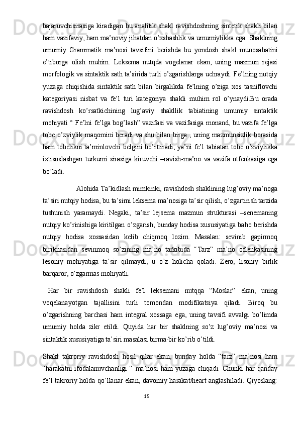 bajaruvchisirasiga kiradigan bu analitik shakl  ravishdoshning  sintetik  shakli  bilan
ham vazifaviy, ham ma’noviy jihatdan o’xshashlik va umumiylikka ega. Shaklning
umumiy   Grammatik   ma’nosi   tavsifini   berishda   bu   yondosh   shakl   munosabatini
e’tiborga   olish   muhim.   Leksema   nutqda   vogelanar   ekan,   uning   mazmun   rejasi
morfologik va sintaktik sath ta’sirida turli o’zgarishlarga uchraydi. Fe’lning nutqiy
yuzaga   chiqishida   sintaktik   sath   bilan   birgalikda   fe’lning   o’ziga   xos   tasniflovchi
kategoriyasi   nisbat   va   fe’l   turi   kategoriya   shakli   muhim   rol   o’ynaydi.Bu   orada
ravishdosh   ko’rsatkichining   lug’aviy   shakllik   tabiatining   umumiy   sintaktik
mohiyati “ Fe’lni fe’lga bog’lash” vazifasi va vazifasiga monand, bu vazifa fe’lga
tobe o’zviylik maqomini beradi va shu bilan birga , uning mazmunsizlik borasida
ham tobelikni ta’minlovchi belgini bo’rttiradi, ya’ni fe’l tabiatan tobe o’zviylikka
ixtisoslashgan   turkumi   sirasiga   kiruvchi   –ravish-ma’no   va   vazifa   otfenkasiga   ega
bo’ladi.
Alohida Ta’kidlash mimkinki, ravishdosh shaklining lug’oviy ma’noga
ta’siri nutqiy hodisa, bu ta’sirni leksema ma’nosiga ta’sir qilish, o’zgartirish tarzida
tushunish   yaramaydi.   Negaki,   ta’sir   lejsema   mazmun   strukturasi   –senemaning
nutqiy ko’rinishiga kiritilgan o’zgarish, bunday hodisa xususiyatiga baho berishda
nutqiy   hodisa   xossasidan   kelib   chiqmoq   lozim.   Masalan:   sevinib   gapirmoq
biriknasidan   sevinmoq   so’zining   ma’no   tarkibida   “Tarz”   ma’no   oflenkasining
lesoniy   mohiyatiga   ta’sir   qilmaydi,   u   o’z   holicha   qoladi.   Zero,   lisoniy   birlik
barqaror, o’zgarmas mohiyatli.
  Har   bir   ravishdosh   shakli   fe’l   leksemani   nutqqa   “Moslar”   ekan,   uning
voqelanayotgan   tajallisini   turli   tomondan   modifikatsiya   qiladi.   Biroq   bu
o’zgarishning   barchasi   ham   integral   xossaga   ega,   uning   tavsifi   avvalgi   bo’limda
umumiy   holda   zikr   etildi.   Quyida   har   bir   shaklning   so’z   lug’oviy   ma’nosi   va
sintaktik xususiyatiga ta’siri masalasi birma-bir ko’rib o’tildi.
Shakl   takroriy   ravishdosh   hosil   qilar   ekan,   bunday   holda   “tarz”   ma’nosi   ham
“harakatni   ifodalanuvchanligi   “  ma’nosi   ham  yuzaga   chiqadi.  Chunki  har   qanday
fe’l takroriy holda qo’llanar ekan, davomiy harakat/heart anglashiladi. Qiyoslang:
                                                                                  15 