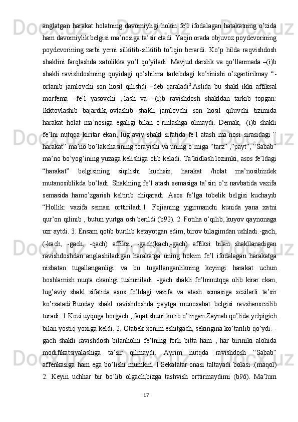 anglatgan   harakat   holatning   davomiyligi   hokin   fe’l   ifodalagan   hatakatning   o’zida
ham davomiylik belgisi ma’nosiga ta’sir etadi. Yaqin orada objuvoz poydevorining
poydevorining   zarbi   yerni   silkitib-silkitib   to’lqin   berardi.   Ko’p   hilda   raqvishdosh
shaklini  farqlashda  xatolikka yo’l  qo’yiladi. Mavjud  darslik va qo’llanmada –(i)b
shakli   ravishdoshning   quyidagi   qo’shilma   tarkibdagi   ko’rinishi   o’zgartirilmay   “-
orlanib   jamlovchi   son   hosil   qilishdi   –deb   qaraladi 2
.Aslida   bu   shakl   ikki   affiksal
morfema   –fe’l   yasovchi   ,-lash   va   –(i)b   ravishdosh   shakldan   tarkib   topgan:
Ikktovlashib   bajardik,-ovlashib   shakli   jamlovchi   son   hosil   qiluvchi   tizimida
harakat   holat   ma’nosiga   egaligi   bilan   o’rinlashga   olmaydi.   Demak,   -(i)b   shakli
fe’lni   nutqqa   kiritar   ekan,   lug’aviy   shakl   sifatida   fe’l   atash   ma’nosi   sirasidagi   “
harakat” ma’no bo’lakchasining torayishi va uning o’rniga “tarz” ,”payt”, “Sabab”
ma’no bo’yog’ining yuzaga kelishiga olib keladi. Ta’kidlash lozimki, asos fe’ldagi
“harakat”   belgisining   siqilishi   kuchsiz,   harakat   /holat   ma’nosibizdek
mutanosiblikda bo’ladi. Shaklning fe’l atash semasiga ta’siri o’z navbatida vazifa
semasida   hamo’zgarish   keltirib   chiqaradi.   Asos   fe’lga   tobelik   belgisi   kuchayib
“Hollik:   vazifa   semasi   orttiriladi.1.   Fojianing   yigirmanchi   kunida   yana   xatni
qur’on qilinib , butun yurtga osh berildi (b92). 2. Fotiha o’qilib, kuyov qaynonaga
uzr aytdi. 3. Ensam qotib burilib ketayotgan edim, birov bilagimdan ushladi.-gach,
(-kach,   -gach,   -qach)   affiksi,   -gach(kach,-gach)   affiksi   bilan   shakllanadigan
ravishdoshdan   anglashiladigan   harakatga   uning   hokim   fe’l   ifodalagan   harakatga
nisbatan   tugallanganligi   va   bu   tugallanganlikning   keyingi   harakat   uchun
boshlamish   nuqta   ekanligi   tushuniladi.   -gach   shakli   fe’lninutqqa   olib   kirar   ekan,
lug’aviy   shakl   sifatida   asos   fe’ldagi   vazifa   va   atash   semasiga   sezilarli   ta’sir
ko’rsatadi.Bunday   shakl   ravishdoshda   paytga   munosabat   belgisi   ravshansezilib
turadi: 1.Kozi uyquga borgach , faqat shuni kutib o’tirgan Zaynab qo’lida yelpigich
bilan yostiq yoxiga keldi. 2. Otabek xonim eshitgach, sekingina ko’tarilib qo’ydi. -
gach   shakli   ravishdosh   bilanholni   fe’lning   forli   bitta   ham   ,   har   biriniki   alohida
modifikatsiyalashiga   ta’sir   qilmaydi.   Ayrim   nutqda   ravishdosh   “Sabab”
affenkasiga  ham  ega  bo’lishi  mumkin.  1.Sekalatar   onasi   taltayadi   bolasi  .(maqol)
2.   Keyin   uchhar   bir   bo’lib   olgach,bizga   tashvish   orttirmaydimi   (b96).   Ma’lum
                                                                                  17 