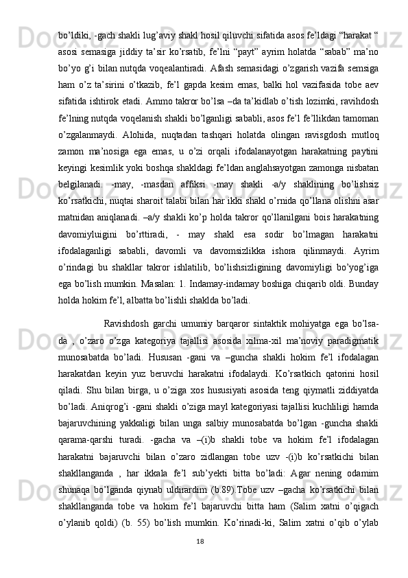 bo’ldiki, -gach shakli lug’aviy shakl hosil qiluvchi sifatida asos fe’ldagi “harakat “
asosi   semasiga   jiddiy   ta’sir   ko’rsatib,   fe’lni   “payt”   ayrim   holatda   “sabab”   ma’no
bo’yo g’i bilan nutqda voqealantiradi. Afash semasidagi  o’zgarish vazifa semsiga
ham   o’z   ta’sirini   o’tkazib,   fe’l   gapda   kesim   emas,   balki   hol   vazifasida   tobe   aev
sifatida ishtirok etadi. Ammo takror bo’lsa –da ta’kidlab o’tish lozimki, ravihdosh
fe’lning nutqda voqelanish shakli bo’lganligi sababli, asos fe’l fe’llikdan tamoman
o’zgalanmaydi.   Alohida,   nuqtadan   tashqari   holatda   olingan   ravisgdosh   mutloq
zamon   ma’nosiga   ega   emas,   u   o’zi   orqali   ifodalanayotgan   harakatning   paytini
keyingi kesimlik yoki boshqa shakldagi fe’ldan anglahsayotgan zamonga nisbatan
belgilanadi.   -may,   -masdan   affiksi   -may   shakli   -a/y   shaklining   bo’lishsiz
ko’rsatkichi, nuqtai sharoit talabi bilan har ikki shakl o’rnida qo’llana olishni asar
matnidan  aniqlanadi.  –a/y  shakli   ko’p  holda  takror   qo’llanilgani  bois   harakatning
davomiyluigini   bo’rttiradi,   -   may   shakl   esa   sodir   bo’lmagan   harakatni
ifodalaganligi   sababli,   davomli   va   davomsizlikka   ishora   qilinmaydi.   Ayrim
o’rindagi   bu   shakllar   takror   ishlatilib,   bo’lishsizligining   davomiyligi   bo’yog’iga
ega bo’lish mumkin. Masalan: 1. Indamay-indamay boshiga chiqarib oldi. Bunday
holda hokim fe’l, albatta bo’lishli shaklda bo’ladi. 
Ravishdosh   garchi   umumiy   barqaror   sintaktik   mohiyatga   ega   bo’lsa-
da   ,   o’zaro   o’zga   kategoriya   tajallisi   asosida   xilma-xil   ma’noviy   paradigmatik
munosabatda   bo’ladi.   Hususan   -gani   va   –guncha   shakli   hokim   fe’l   ifodalagan
harakatdan   keyin   yuz   beruvchi   harakatni   ifodalaydi.   Ko’rsatkich   qatorini   hosil
qiladi.   Shu   bilan   birga,   u   o’ziga   xos   hususiyati   asosida   teng   qiymatli   ziddiyatda
bo’ladi. Aniqrog’i  -gani  shakli  o’ziga mayl  kategoriyasi  tajallisi  kuchliligi hamda
bajaruvchining   yakkaligi   bilan   unga   salbiy   munosabatda   bo’lgan   -guncha   shakli
qarama-qarshi   turadi.   -gacha   va   –(i)b   shakli   tobe   va   hokim   fe’l   ifodalagan
harakatni   bajaruvchi   bilan   o’zaro   zidlangan   tobe   uzv   -(i)b   ko’rsatkichi   bilan
shakllanganda   ,   har   ikkala   fe’l   sub’yekti   bitta   bo’ladi:   Agar   nening   odamim
shunaqa   bo’lganda   qiynab   uldirardim   (b.89).Tobe   uzv   –gacha   ko’rsatkichi   bilan
shakllanganda   tobe   va   hokim   fe’l   bajaruvchi   bitta   ham   (Salim   xatni   o’qigach
o’ylanib   qoldi)   (b.   55)   bo’lish   mumkin.   Ko’rinadi-ki,   Salim   xatni   o’qib   o’ylab
                                                                                  18 