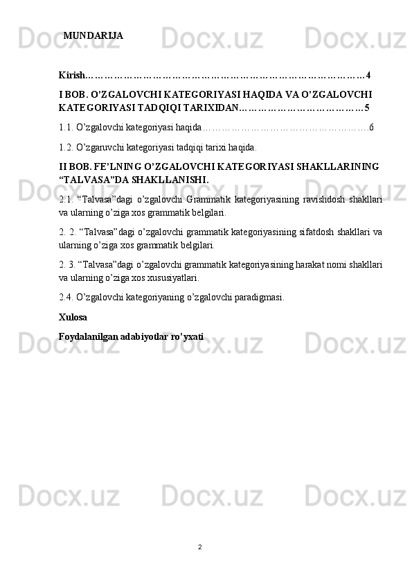   MUNDARIJA
Kirish……………………………………………………………………………4
I BOB. O’ZGALOVCHI KATEGORIYASI HAQIDA VA O’ZGALOVCHI 
KATEGORIYASI TADQIQI TARIXIDAN…………………………………5
1.1. O’zgalovchi kategoriyasi haqida…………………………………………….6
1.2. O’zgaruvchi kategoriyasi tadqiqi tarixi haqida.
II BOB. FE’LNING O’ZGALOVCHI KATEGORIYASI SHAKLLARINING 
“TALVASA”DA SHAKLLANISHI.
2.1.   “Talvasa”dagi   o’zgalovchi   Grammatik   kategoriyasining   ravishdosh   shakllari
va ularning o’ziga xos grammatik belgilari.
2. 2. “Talvasa”dagi o’zgalovchi grammatik kategoriyasining sifatdosh shakllari va
ularning o’ziga xos grammatik belgilari.
2. 3. “Talvasa”dagi o’zgalovchi grammatik kategoriyasining harakat nomi shakllari
va ularning o’ziga xos xususiyatlari.
2.4. O’zgalovchi kategoriyaning o’zgalovchi paradigmasi.
Xulosa
Foydalanilgan adabiyotlar ro’yxati
                                                                                  2 