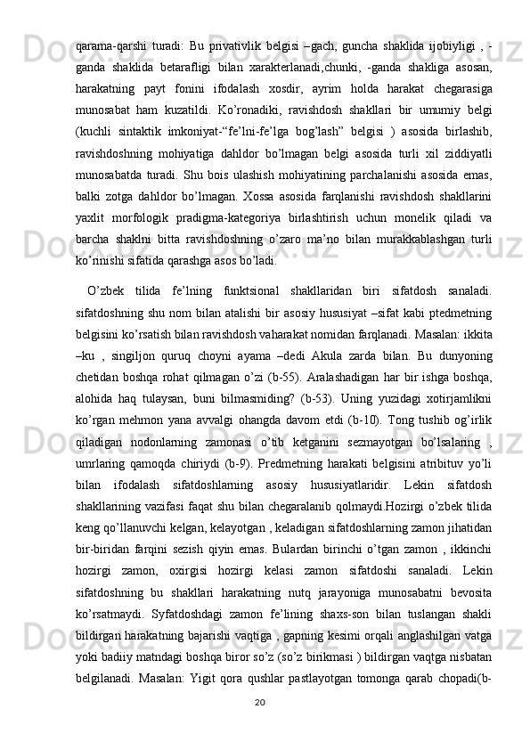 qarama - qarshi   turadi :   Bu   privativlik   belgisi   – gach ,   guncha   shaklida   ijobiyligi   ,   -
ganda   shaklida   betarafligi   bilan   xarakterlanadi , chunki ,   - ganda   shakliga   asosan ,
harakatning   payt   fonini   ifodalash   xosdir ,   ayrim   holda   harakat   chegarasiga
munosabat   ham   kuzatildi .   Ko ’ ronadiki ,   ravishdosh   shakllari   bir   umumiy   belgi
( kuchli   sintaktik   imkoniyat -“ fe ’ lni - fe ’ lga   bog ’ lash ”   belgisi   )   asosida   birlashib ,
ravishdoshning   mohiyatiga   dahldor   bo ’ lmagan   belgi   asosida   turli   xil   ziddiyatli
munosabatda   turadi .   Shu   bois   ulashish   mohiyatining   parchalanishi   asosida   emas,
balki   zotga   dahldor   bo’lmagan.   Xossa   asosida   farqlanishi   ravishdosh   shakllarini
yaxlit   morfologik   pradigma-kategoriya   birlashtirish   uchun   monelik   qiladi   va
barcha   shaklni   bitta   ravishdoshning   o’zaro   ma’no   bilan   murakkablashgan   turli
ko’rinishi sifatida qarashga asos bo’ladi. 
  O’zbek   tilida   fe’lning   funktsional   shakllaridan   biri   sifatdosh   sanaladi.
sifatdoshning   shu   nom   bilan   atalishi   bir   asosiy   hususiyat   –sifat   kabi   ptedmetning
belgisini ko’rsatish bilan ravishdosh vaharakat nomidan farqlanadi.  Masalan: ikkita
–ku   ,   singiljon   quruq   choyni   ayama   –dedi   Akula   zarda   bilan.   Bu   dunyoning
chetidan   boshqa   rohat   qilmagan   o’zi   (b-55).   Aralashadigan   har   bir   ishga   boshqa,
alohida   haq   tulaysan,   buni   bilmasmiding?   (b-53).   Uning   yuzidagi   xotirjamlikni
ko’rgan   mehmon   yana   avvalgi   ohangda   davom   etdi   (b-10).   Tong   tushib   og’irlik
qiladigan   nodonlarning   zamonasi   o’tib   ketganini   sezmayotgan   bo’lsalaring   ,
umrlaring   qamoqda   chiriydi   (b-9).   Predmetning   harakati   belgisini   atribituv   yo’li
bilan   ifodalash   sifatdoshlarning   asosiy   hususiyatlaridir.   Lekin   sifatdosh
shakllarining vazifasi  faqat shu bilan chegaralanib qolmaydi.Hozirgi o’zbek tilida
keng qo’llanuvchi kelgan, kelayotgan , keladigan sifatdoshlarning zamon jihatidan
bir-biridan   farqini   sezish   qiyin   emas.   Bulardan   birinchi   o’tgan   zamon   ,   ikkinchi
hozirgi   zamon,   oxirgisi   hozirgi   kelasi   zamon   sifatdoshi   sanaladi.   Lekin
sifatdoshning   bu   shakllari   harakatning   nutq   jarayoniga   munosabatni   bevosita
ko’rsatmaydi.   Syfatdoshdagi   zamon   fe’lining   shaxs-son   bilan   tuslangan   shakli
bildirgan harakatning bajarishi vaqtiga , gapning kesimi orqali anglashilgan vatga
yoki badiiy matndagi boshqa biror so’z (so’z birikmasi ) bildirgan vaqtga nisbatan
belgilanadi.   Masalan:   Yigit   qora   qushlar   pastlayotgan   tomonga   qarab   chopadi(b-
                                                                                  20