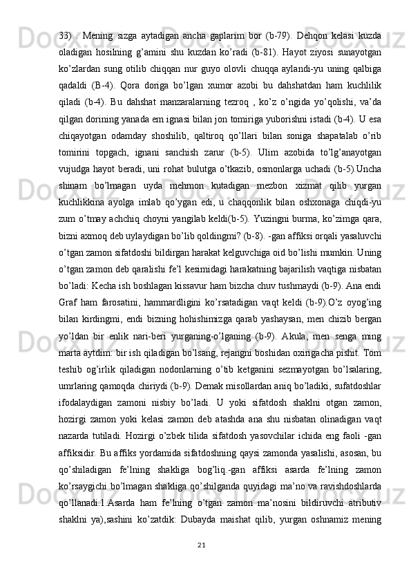 33)   .   Mening   sizga   aytadigan   ancha   gaplarim   bor   (b-79).   Dehqon   kelasi   kuzda
oladigan   hosilning   g’amini   shu   kuzdan   ko’radi   (b-81).   Hayot   ziyosi   sunayotgan
ko’zlardan   sung   otilib   chiqqan   nur   guyo   olovli   chuqqa   aylandi-yu   uning   qalbiga
qadaldi   (B-4).   Qora   doriga   bo’lgan   xumor   azobi   bu   dahshatdan   ham   kuchlilik
qiladi   (b-4).   Bu   dahshat   manzaralarning   tezroq   ,   ko’z   o’ngida   yo’qolishi,   va’da
qilgan dorining yanada em ignasi bilan jon tomiriga yuborishni istadi (b-4). U esa
chiqayotgan   odamday   shoshilib,   qaltiroq   qo’llari   bilan   soniga   shapatalab   o’rib
tomirini   topgach,   ignani   sanchish   zarur   (b-5).   Ulim   azobida   to’lg’anayotgan
vujudga hayot  beradi, uni  rohat  bulutga o’tkazib, osmonlarga uchadi  (b-5).Uncha
shinam   bo’lmagan   uyda   mehmon   kutadigan   mezbon   xizmat   qilib   yurgan
kuchlikkina   ayolga   imlab   qo’ygan   edi,   u   chaqqonlik   bilan   oshxonaga   chiqdi-yu
zum o’tmay achchiq choyni yangilab keldi(b-5). Yuzingni burma, ko’zimga qara,
bizni axmoq deb uylaydigan bo’lib qoldingmi? (b-8).  -gan affiksi orqali yasaluvchi
o’tgan zamon sifatdoshi bildirgan harakat kelguvchiga oid bo’lishi mumkin. Uning
o’tgan zamon deb qaralishi fe’l kesimidagi harakatning bajarilish vaqtiga nisbatan
bo’ladi: Kecha ish boshlagan kissavur ham bizcha chuv tushmaydi (b-9). Ana endi
Graf   ham   farosatini,   hammardligini   ko’rsatadigan   vaqt   keldi   (b-9).O’z   oyog’ing
bilan   kirdingmi,   endi   bizning   hohishimizga   qarab   yashaysan,   men   chizib   bergan
yo’ldan   bir   enlik   nari-beri   yurganing-o’lganing   (b-9).   Akula,   men   senga   ming
marta aytdim: bir ish qiladigan bo’lsang, rejangni boshidan oxirigacha pishit. Tom
teshib   og’irlik   qiladigan   nodonlarning   o’tib   ketganini   sezmayotgan   bo’lsalaring,
umrlaring qamoqda chiriydi (b-9). Demak misollardan aniq bo’ladiki, sufatdoshlar
ifodalaydigan   zamoni   nisbiy   bo’ladi.   U   yoki   sifatdosh   shaklni   otgan   zamon,
hozirgi   zamon   yoki   kelasi   zamon   deb   atashda   ana   shu   nisbatan   olinadigan   vaqt
nazarda   tutiladi.   Hozirgi   o’zbek   tilida   sifatdosh   yasovchilar   ichida   eng   faoli   -gan
affiksidir. Bu affiks yordamida sifatdoshning qaysi zamonda yasalishi, asosan, bu
qo’shiladigan   fe’lning   shakliga   bog’liq.-gan   affiksi   asarda   fe’lning   zamon
ko’rsaygichi bo’lmagan shakliga qo’shilganda quyidagi ma’no va ravishdoshlarda
qo’llanadi.1.Asarda   ham   fe’lning   o’tgan   zamon   ma’nosini   bildiruvchi   atributiv
shaklni   ya),sashini   ko’zatdik:   Dubayda   maishat   qilib,   yurgan   oshnamiz   mening
                                                                                  21 