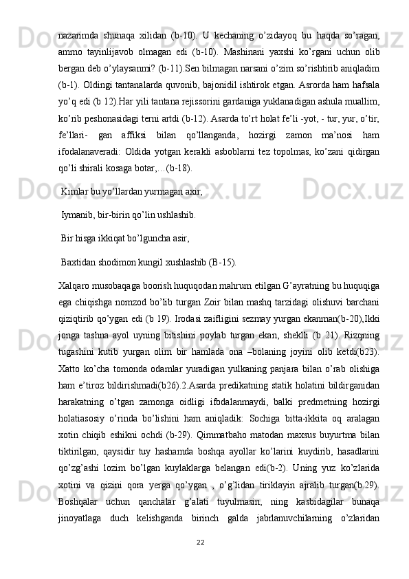 nazarimda   shunaqa   xilidan   (b-10).   U   kechaning   o’zidayoq   bu   haqda   so’ragan,
ammo   tayinlijavob   olmagan   edi   (b-10).   Mashinani   yaxshi   ko’rgani   uchun   olib
bergan deb o’ylaysanmi? (b-11).Sen bilmagan narsani o’zim so’rishtirib aniqladim
(b-1). Oldingi tantanalarda quvonib, bajonidil ishtirok etgan. Asrorda ham hafsala
yo’q edi (b 12).Har yili tantana rejissorini gardaniga yuklanadigan ashula muallim,
ko’rib peshonasidagi terni artdi (b-12). Asarda to’rt holat fe’li -yot, - tur, yur, o’tir,
fe’llari-   gan   affiksi   bilan   qo’llanganda,   hozirgi   zamon   ma’nosi   ham
ifodalanaveradi:   Oldida   yotgan   kerakli   asboblarni   tez   topolmas,   ko’zani   qidirgan
qo’li shirali kosaga botar,…(b-18).
 Kimlar bu yo’llardan yurmagan axir,
 Iymanib, bir-birin qo’lin ushlashib.
 Bir hisga ikkiqat bo’lguncha asir,
 Baxtidan shodimon kungil xushlashib (B-15).
Xalqaro musobaqaga boorish huquqodan mahrum etilgan G’ayratning bu huquqiga
ega chiqishga  nomzod bo’lib turgan Zoir  bilan mashq  tarzidagi  olishuvi  barchani
qiziqtirib qo’ygan edi (b 19). Irodasi zaifligini sezmay yurgan ekanman(b-20),Ikki
jonga   tashna   ayol   uyning   bitishini   poylab   turgan   ekan,   sheklli   (b   21).   Rizqning
tugashini   kutib   yurgan   olim   bir   hamlada   ona   –bolaning   joyini   olib   ketdi(b23).
Xatto   ko’cha   tomonda   odamlar   yuradigan   yulkaning   panjara   bilan   o’rab   olishiga
ham  e’tiroz bildirishmadi(b26).2.Asarda  predikatning statik  holatini   bildirganidan
harakatning   o’tgan   zamonga   oidligi   ifodalanmaydi,   balki   predmetning   hozirgi
holatiasosiy   o’rinda   bo’lishini   ham   aniqladik:   Sochiga   bitta-ikkita   oq   aralagan
xotin   chiqib   eshikni   ochdi   (b-29).   Qimmatbaho   matodan   maxsus   buyurtma   bilan
tiktirilgan,   qaysidir   tuy   hashamda   boshqa   ayollar   ko’larini   kuydirib,   hasadlarini
qo’zg’ashi   lozim   bo’lgan   kuylaklarga   belangan   edi(b-2).   Uning   yuz   ko’zlarida
xotini   va   qizini   qora   yerga   qo’ygan   ,   o’g’lidan   tiriklayin   ajralib   turgan(b.29).
Boshqalar   uchun   qanchalar   g’alati   tuyulmasin,   ning   kasbidagilar   bunaqa
jinoyatlaga   duch   kelishganda   birinch   galda   jabrlanuvchilarning   o’zlaridan
                                                                                  22 